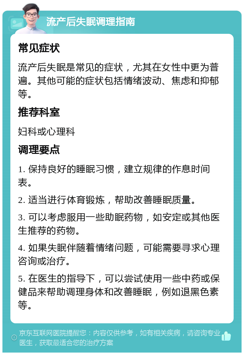 流产后失眠调理指南 常见症状 流产后失眠是常见的症状，尤其在女性中更为普遍。其他可能的症状包括情绪波动、焦虑和抑郁等。 推荐科室 妇科或心理科 调理要点 1. 保持良好的睡眠习惯，建立规律的作息时间表。 2. 适当进行体育锻炼，帮助改善睡眠质量。 3. 可以考虑服用一些助眠药物，如安定或其他医生推荐的药物。 4. 如果失眠伴随着情绪问题，可能需要寻求心理咨询或治疗。 5. 在医生的指导下，可以尝试使用一些中药或保健品来帮助调理身体和改善睡眠，例如退黑色素等。