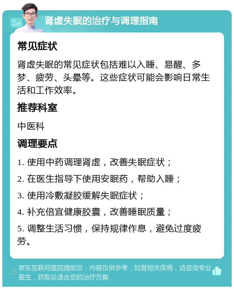 肾虚失眠的治疗与调理指南 常见症状 肾虚失眠的常见症状包括难以入睡、易醒、多梦、疲劳、头晕等。这些症状可能会影响日常生活和工作效率。 推荐科室 中医科 调理要点 1. 使用中药调理肾虚，改善失眠症状； 2. 在医生指导下使用安眠药，帮助入睡； 3. 使用冷敷凝胶缓解失眠症状； 4. 补充倍宜健康胶囊，改善睡眠质量； 5. 调整生活习惯，保持规律作息，避免过度疲劳。