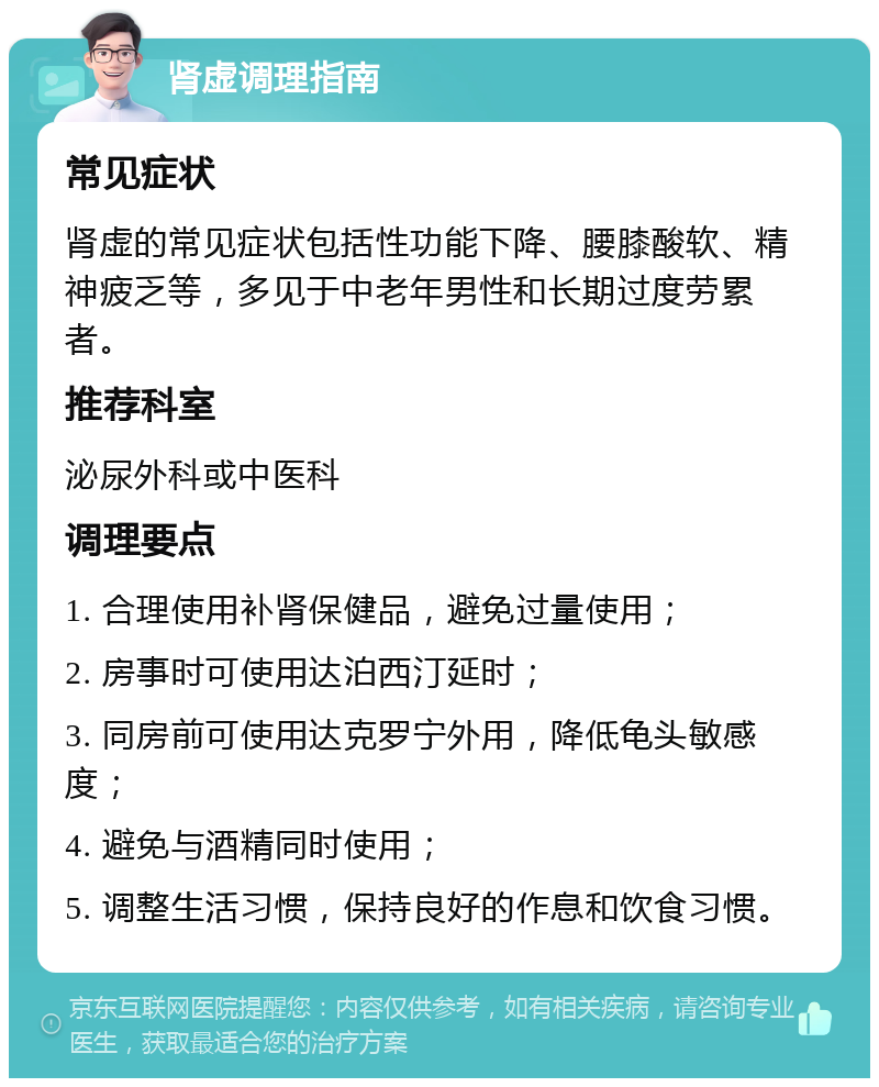 肾虚调理指南 常见症状 肾虚的常见症状包括性功能下降、腰膝酸软、精神疲乏等，多见于中老年男性和长期过度劳累者。 推荐科室 泌尿外科或中医科 调理要点 1. 合理使用补肾保健品，避免过量使用； 2. 房事时可使用达泊西汀延时； 3. 同房前可使用达克罗宁外用，降低龟头敏感度； 4. 避免与酒精同时使用； 5. 调整生活习惯，保持良好的作息和饮食习惯。