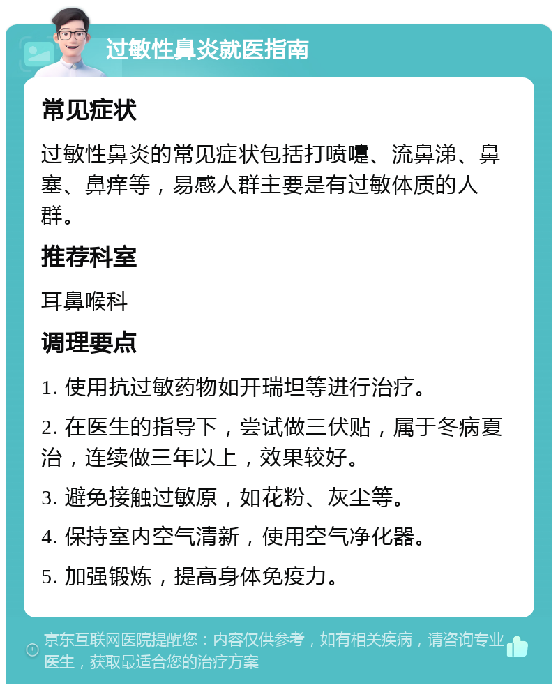 过敏性鼻炎就医指南 常见症状 过敏性鼻炎的常见症状包括打喷嚏、流鼻涕、鼻塞、鼻痒等，易感人群主要是有过敏体质的人群。 推荐科室 耳鼻喉科 调理要点 1. 使用抗过敏药物如开瑞坦等进行治疗。 2. 在医生的指导下，尝试做三伏贴，属于冬病夏治，连续做三年以上，效果较好。 3. 避免接触过敏原，如花粉、灰尘等。 4. 保持室内空气清新，使用空气净化器。 5. 加强锻炼，提高身体免疫力。