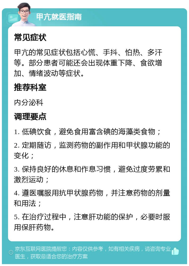 甲亢就医指南 常见症状 甲亢的常见症状包括心慌、手抖、怕热、多汗等。部分患者可能还会出现体重下降、食欲增加、情绪波动等症状。 推荐科室 内分泌科 调理要点 1. 低碘饮食，避免食用富含碘的海藻类食物； 2. 定期随访，监测药物的副作用和甲状腺功能的变化； 3. 保持良好的休息和作息习惯，避免过度劳累和激烈运动； 4. 遵医嘱服用抗甲状腺药物，并注意药物的剂量和用法； 5. 在治疗过程中，注意肝功能的保护，必要时服用保肝药物。