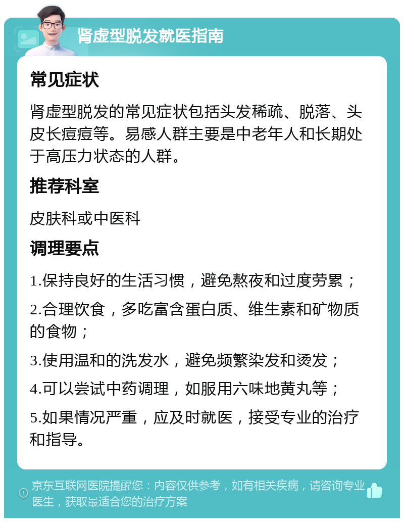 肾虚型脱发就医指南 常见症状 肾虚型脱发的常见症状包括头发稀疏、脱落、头皮长痘痘等。易感人群主要是中老年人和长期处于高压力状态的人群。 推荐科室 皮肤科或中医科 调理要点 1.保持良好的生活习惯，避免熬夜和过度劳累； 2.合理饮食，多吃富含蛋白质、维生素和矿物质的食物； 3.使用温和的洗发水，避免频繁染发和烫发； 4.可以尝试中药调理，如服用六味地黄丸等； 5.如果情况严重，应及时就医，接受专业的治疗和指导。