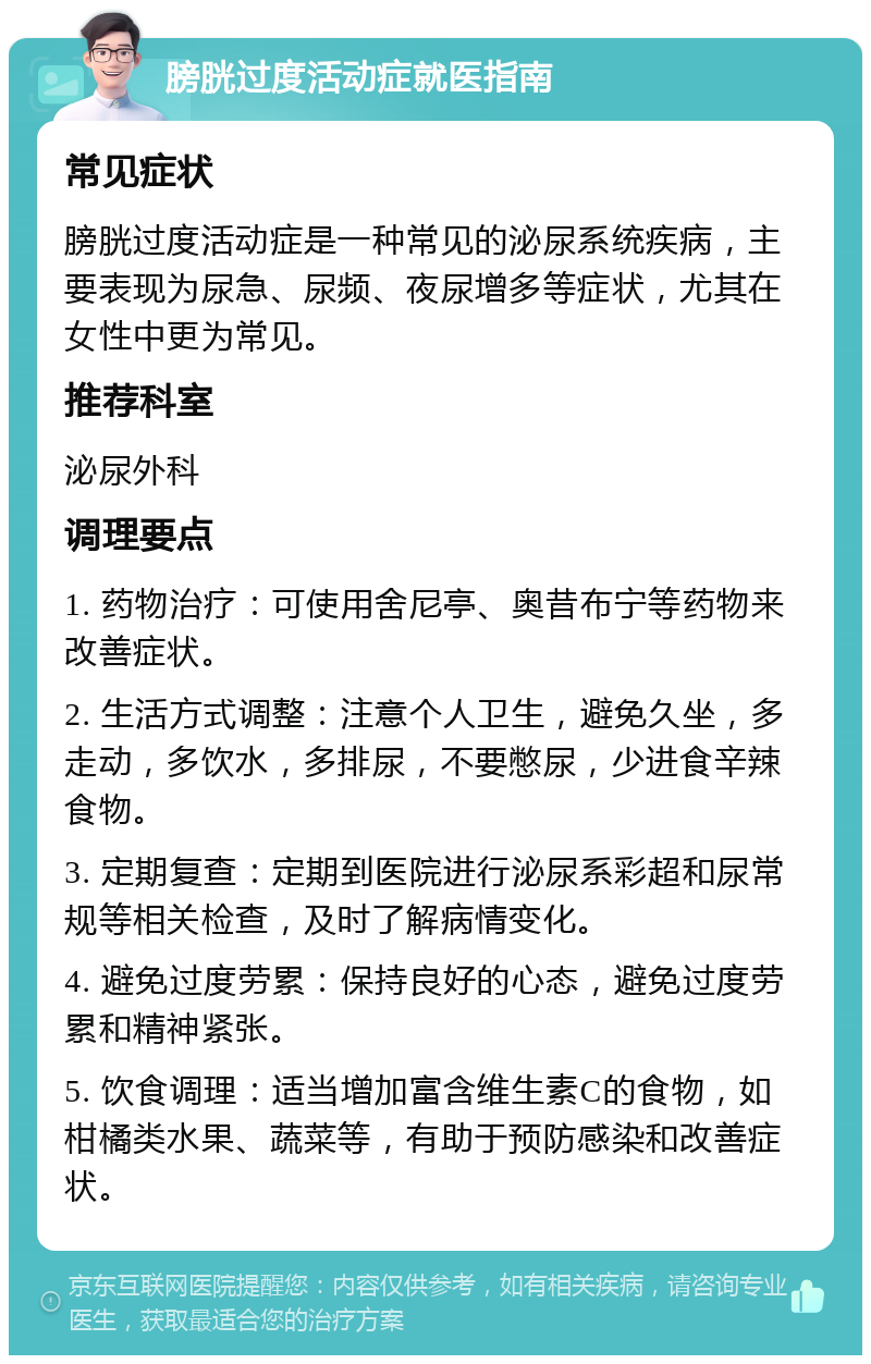 膀胱过度活动症就医指南 常见症状 膀胱过度活动症是一种常见的泌尿系统疾病，主要表现为尿急、尿频、夜尿增多等症状，尤其在女性中更为常见。 推荐科室 泌尿外科 调理要点 1. 药物治疗：可使用舍尼亭、奥昔布宁等药物来改善症状。 2. 生活方式调整：注意个人卫生，避免久坐，多走动，多饮水，多排尿，不要憋尿，少进食辛辣食物。 3. 定期复查：定期到医院进行泌尿系彩超和尿常规等相关检查，及时了解病情变化。 4. 避免过度劳累：保持良好的心态，避免过度劳累和精神紧张。 5. 饮食调理：适当增加富含维生素C的食物，如柑橘类水果、蔬菜等，有助于预防感染和改善症状。