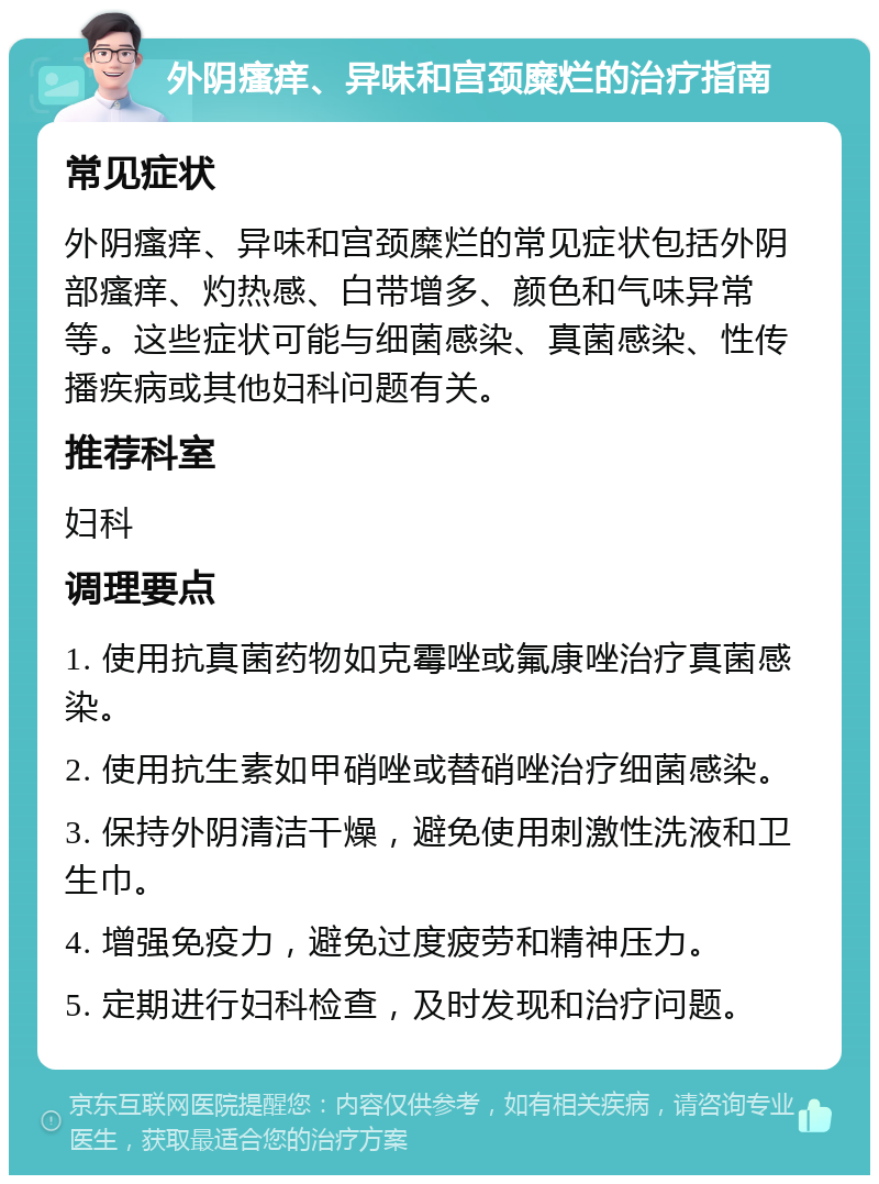 外阴瘙痒、异味和宫颈糜烂的治疗指南 常见症状 外阴瘙痒、异味和宫颈糜烂的常见症状包括外阴部瘙痒、灼热感、白带增多、颜色和气味异常等。这些症状可能与细菌感染、真菌感染、性传播疾病或其他妇科问题有关。 推荐科室 妇科 调理要点 1. 使用抗真菌药物如克霉唑或氟康唑治疗真菌感染。 2. 使用抗生素如甲硝唑或替硝唑治疗细菌感染。 3. 保持外阴清洁干燥，避免使用刺激性洗液和卫生巾。 4. 增强免疫力，避免过度疲劳和精神压力。 5. 定期进行妇科检查，及时发现和治疗问题。