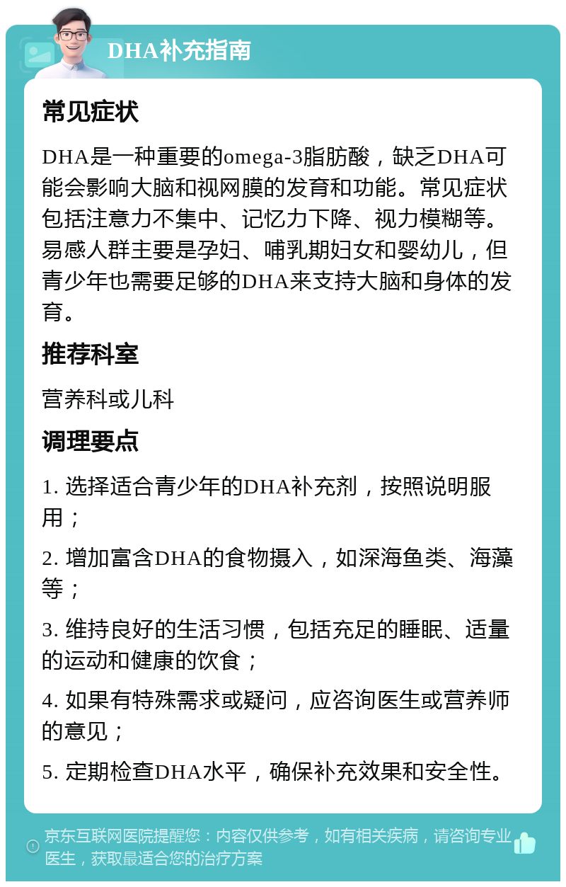 DHA补充指南 常见症状 DHA是一种重要的omega-3脂肪酸，缺乏DHA可能会影响大脑和视网膜的发育和功能。常见症状包括注意力不集中、记忆力下降、视力模糊等。易感人群主要是孕妇、哺乳期妇女和婴幼儿，但青少年也需要足够的DHA来支持大脑和身体的发育。 推荐科室 营养科或儿科 调理要点 1. 选择适合青少年的DHA补充剂，按照说明服用； 2. 增加富含DHA的食物摄入，如深海鱼类、海藻等； 3. 维持良好的生活习惯，包括充足的睡眠、适量的运动和健康的饮食； 4. 如果有特殊需求或疑问，应咨询医生或营养师的意见； 5. 定期检查DHA水平，确保补充效果和安全性。