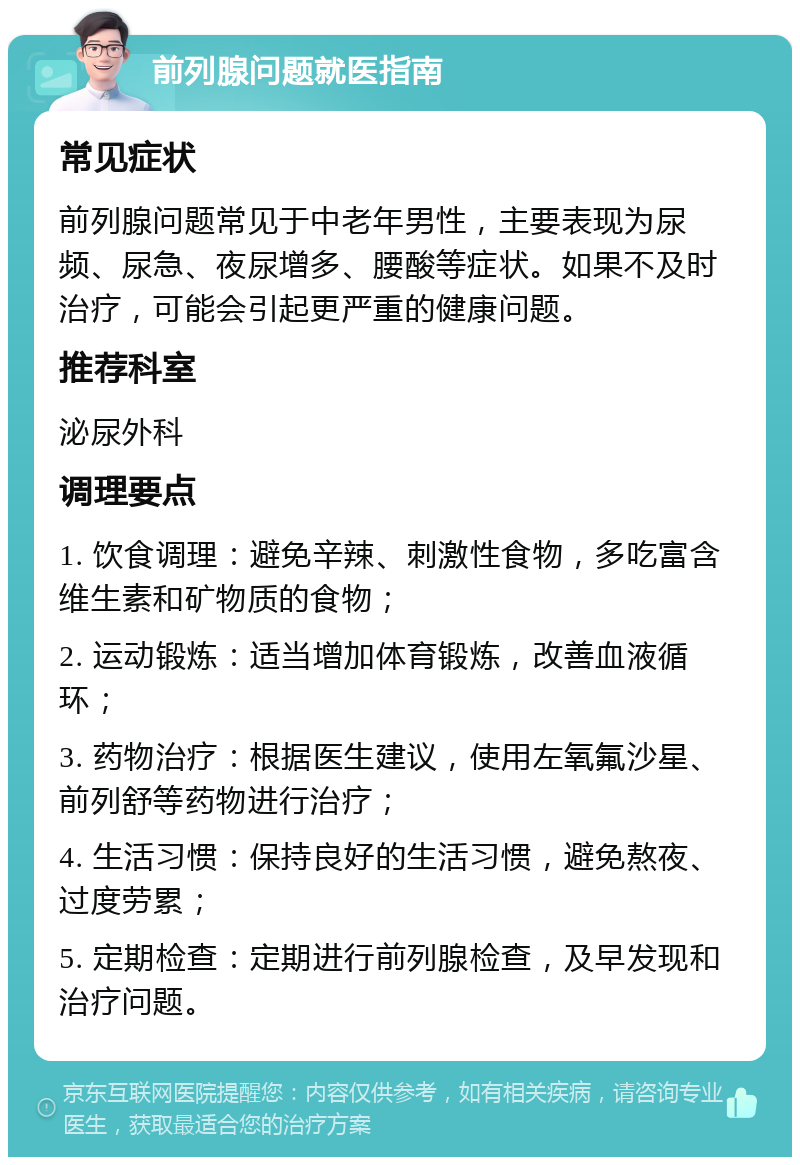 前列腺问题就医指南 常见症状 前列腺问题常见于中老年男性，主要表现为尿频、尿急、夜尿增多、腰酸等症状。如果不及时治疗，可能会引起更严重的健康问题。 推荐科室 泌尿外科 调理要点 1. 饮食调理：避免辛辣、刺激性食物，多吃富含维生素和矿物质的食物； 2. 运动锻炼：适当增加体育锻炼，改善血液循环； 3. 药物治疗：根据医生建议，使用左氧氟沙星、前列舒等药物进行治疗； 4. 生活习惯：保持良好的生活习惯，避免熬夜、过度劳累； 5. 定期检查：定期进行前列腺检查，及早发现和治疗问题。