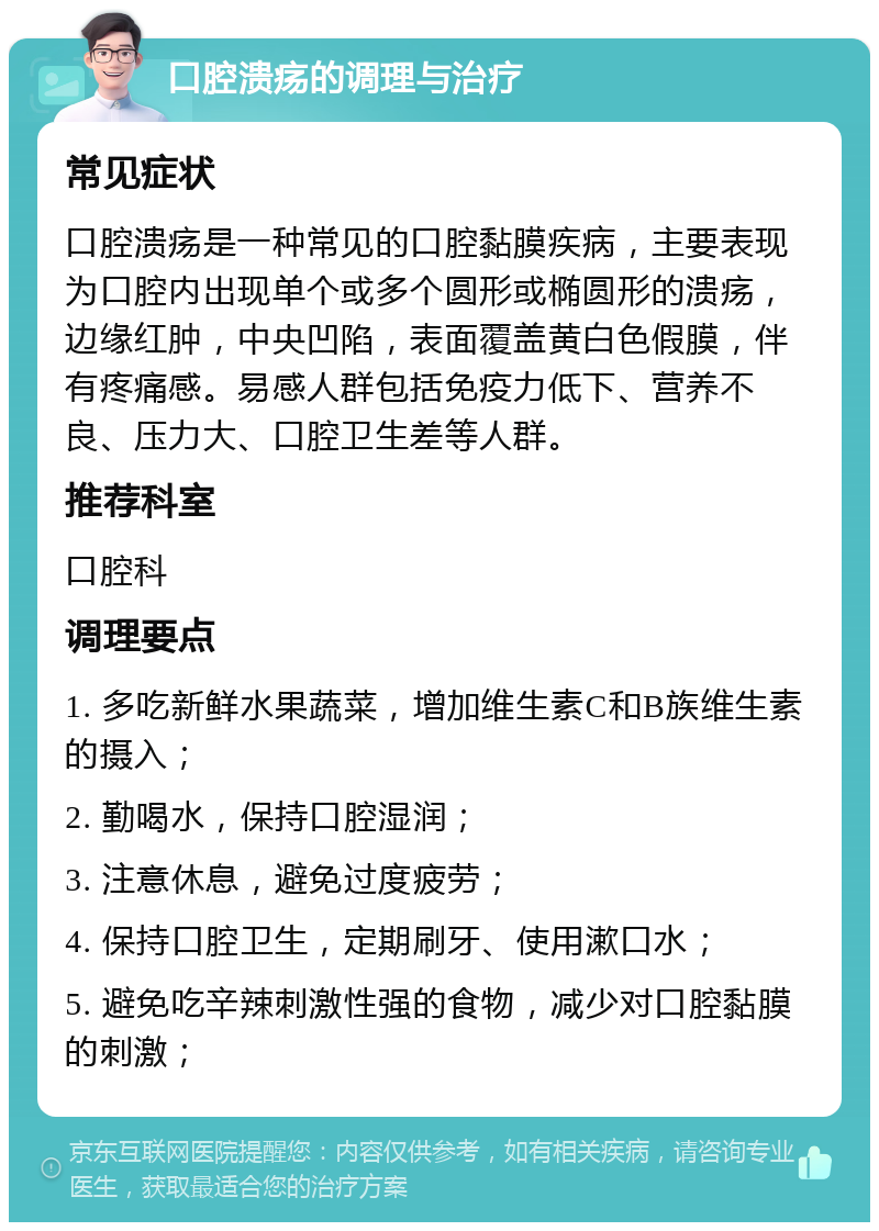 口腔溃疡的调理与治疗 常见症状 口腔溃疡是一种常见的口腔黏膜疾病，主要表现为口腔内出现单个或多个圆形或椭圆形的溃疡，边缘红肿，中央凹陷，表面覆盖黄白色假膜，伴有疼痛感。易感人群包括免疫力低下、营养不良、压力大、口腔卫生差等人群。 推荐科室 口腔科 调理要点 1. 多吃新鲜水果蔬菜，增加维生素C和B族维生素的摄入； 2. 勤喝水，保持口腔湿润； 3. 注意休息，避免过度疲劳； 4. 保持口腔卫生，定期刷牙、使用漱口水； 5. 避免吃辛辣刺激性强的食物，减少对口腔黏膜的刺激；