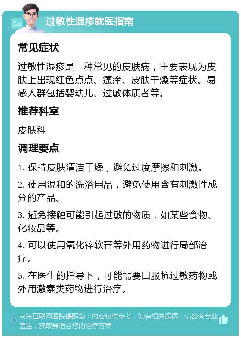 过敏性湿疹就医指南 常见症状 过敏性湿疹是一种常见的皮肤病，主要表现为皮肤上出现红色点点、瘙痒、皮肤干燥等症状。易感人群包括婴幼儿、过敏体质者等。 推荐科室 皮肤科 调理要点 1. 保持皮肤清洁干燥，避免过度摩擦和刺激。 2. 使用温和的洗浴用品，避免使用含有刺激性成分的产品。 3. 避免接触可能引起过敏的物质，如某些食物、化妆品等。 4. 可以使用氧化锌软膏等外用药物进行局部治疗。 5. 在医生的指导下，可能需要口服抗过敏药物或外用激素类药物进行治疗。