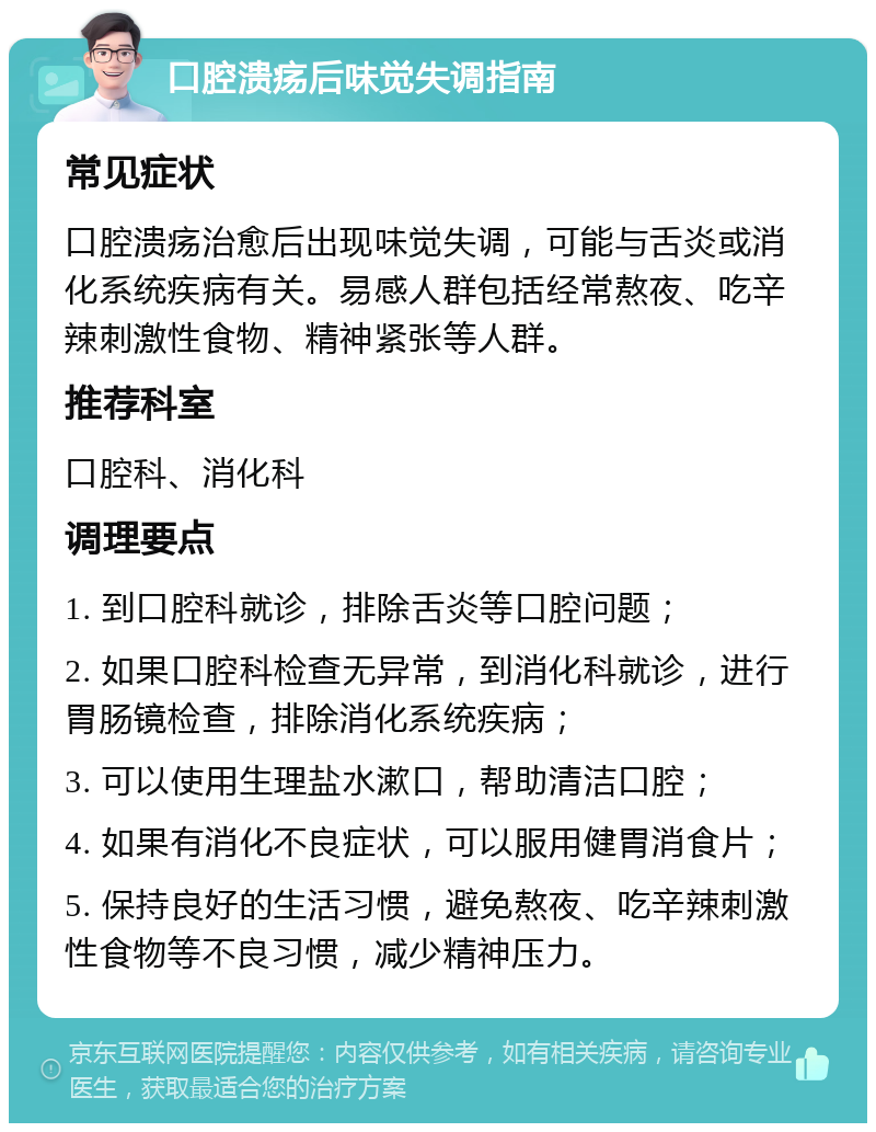 口腔溃疡后味觉失调指南 常见症状 口腔溃疡治愈后出现味觉失调，可能与舌炎或消化系统疾病有关。易感人群包括经常熬夜、吃辛辣刺激性食物、精神紧张等人群。 推荐科室 口腔科、消化科 调理要点 1. 到口腔科就诊，排除舌炎等口腔问题； 2. 如果口腔科检查无异常，到消化科就诊，进行胃肠镜检查，排除消化系统疾病； 3. 可以使用生理盐水漱口，帮助清洁口腔； 4. 如果有消化不良症状，可以服用健胃消食片； 5. 保持良好的生活习惯，避免熬夜、吃辛辣刺激性食物等不良习惯，减少精神压力。