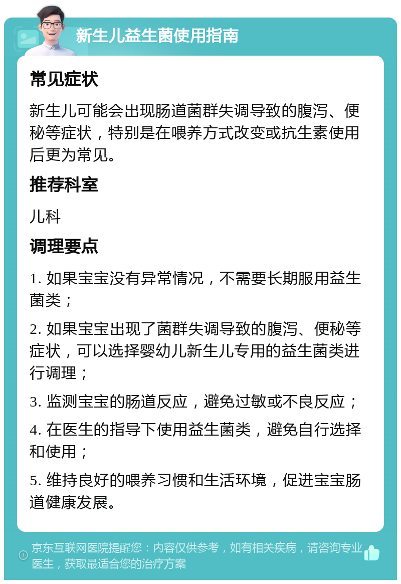 新生儿益生菌使用指南 常见症状 新生儿可能会出现肠道菌群失调导致的腹泻、便秘等症状，特别是在喂养方式改变或抗生素使用后更为常见。 推荐科室 儿科 调理要点 1. 如果宝宝没有异常情况，不需要长期服用益生菌类； 2. 如果宝宝出现了菌群失调导致的腹泻、便秘等症状，可以选择婴幼儿新生儿专用的益生菌类进行调理； 3. 监测宝宝的肠道反应，避免过敏或不良反应； 4. 在医生的指导下使用益生菌类，避免自行选择和使用； 5. 维持良好的喂养习惯和生活环境，促进宝宝肠道健康发展。