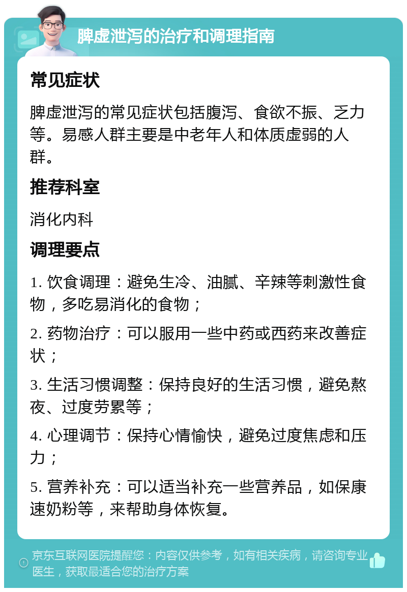 脾虚泄泻的治疗和调理指南 常见症状 脾虚泄泻的常见症状包括腹泻、食欲不振、乏力等。易感人群主要是中老年人和体质虚弱的人群。 推荐科室 消化内科 调理要点 1. 饮食调理：避免生冷、油腻、辛辣等刺激性食物，多吃易消化的食物； 2. 药物治疗：可以服用一些中药或西药来改善症状； 3. 生活习惯调整：保持良好的生活习惯，避免熬夜、过度劳累等； 4. 心理调节：保持心情愉快，避免过度焦虑和压力； 5. 营养补充：可以适当补充一些营养品，如保康速奶粉等，来帮助身体恢复。