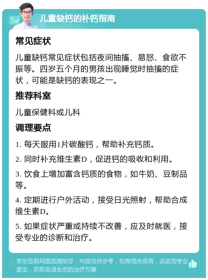 儿童缺钙的补钙指南 常见症状 儿童缺钙常见症状包括夜间抽搐、易怒、食欲不振等。四岁五个月的男孩出现睡觉时抽搐的症状，可能是缺钙的表现之一。 推荐科室 儿童保健科或儿科 调理要点 1. 每天服用1片碳酸钙，帮助补充钙质。 2. 同时补充维生素D，促进钙的吸收和利用。 3. 饮食上增加富含钙质的食物，如牛奶、豆制品等。 4. 定期进行户外活动，接受日光照射，帮助合成维生素D。 5. 如果症状严重或持续不改善，应及时就医，接受专业的诊断和治疗。