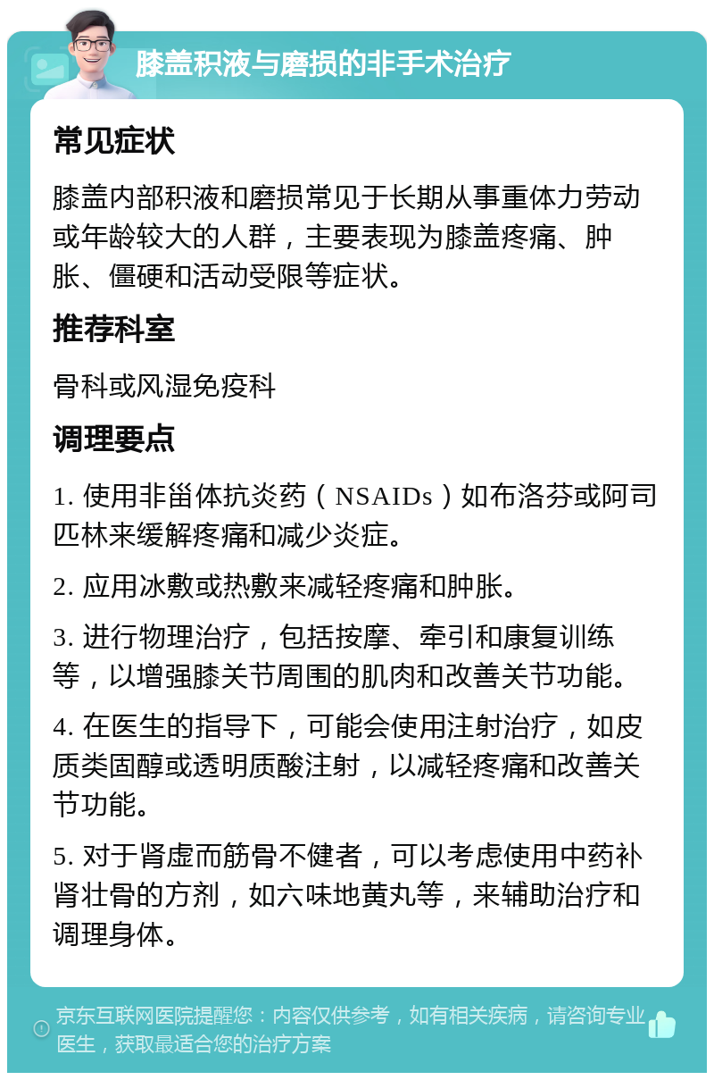 膝盖积液与磨损的非手术治疗 常见症状 膝盖内部积液和磨损常见于长期从事重体力劳动或年龄较大的人群，主要表现为膝盖疼痛、肿胀、僵硬和活动受限等症状。 推荐科室 骨科或风湿免疫科 调理要点 1. 使用非甾体抗炎药（NSAIDs）如布洛芬或阿司匹林来缓解疼痛和减少炎症。 2. 应用冰敷或热敷来减轻疼痛和肿胀。 3. 进行物理治疗，包括按摩、牵引和康复训练等，以增强膝关节周围的肌肉和改善关节功能。 4. 在医生的指导下，可能会使用注射治疗，如皮质类固醇或透明质酸注射，以减轻疼痛和改善关节功能。 5. 对于肾虚而筋骨不健者，可以考虑使用中药补肾壮骨的方剂，如六味地黄丸等，来辅助治疗和调理身体。