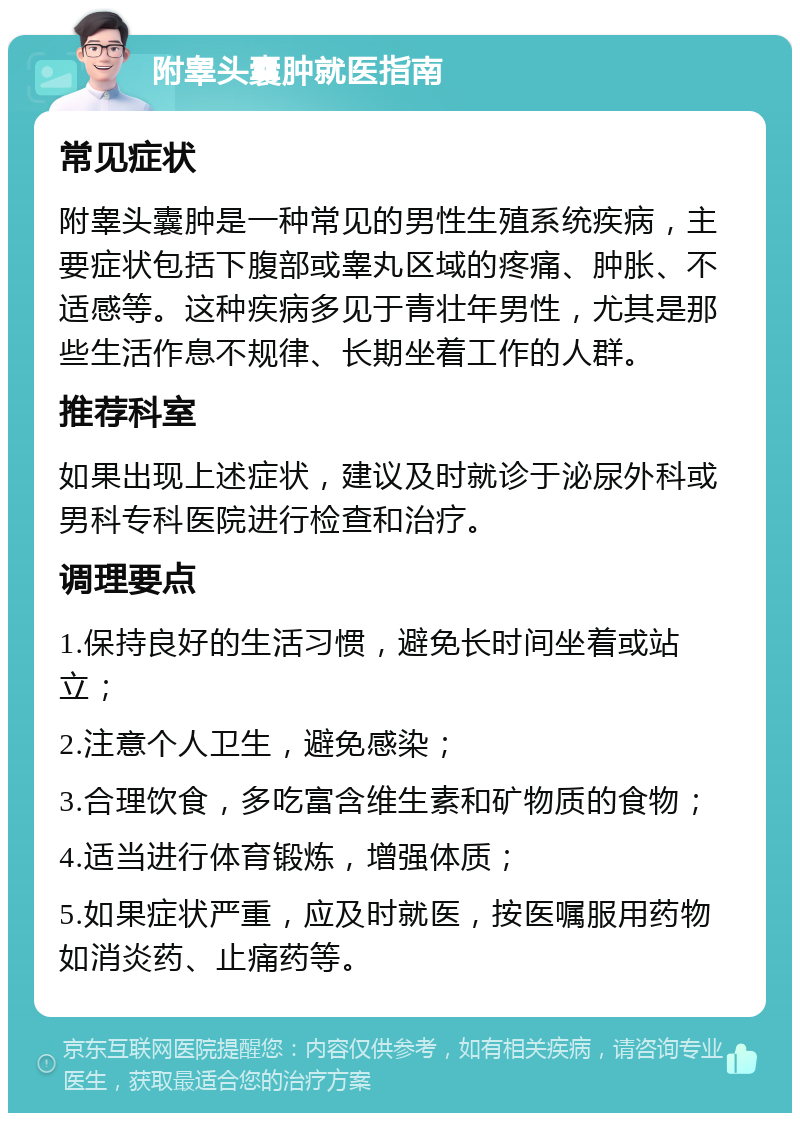 附睾头囊肿就医指南 常见症状 附睾头囊肿是一种常见的男性生殖系统疾病，主要症状包括下腹部或睾丸区域的疼痛、肿胀、不适感等。这种疾病多见于青壮年男性，尤其是那些生活作息不规律、长期坐着工作的人群。 推荐科室 如果出现上述症状，建议及时就诊于泌尿外科或男科专科医院进行检查和治疗。 调理要点 1.保持良好的生活习惯，避免长时间坐着或站立； 2.注意个人卫生，避免感染； 3.合理饮食，多吃富含维生素和矿物质的食物； 4.适当进行体育锻炼，增强体质； 5.如果症状严重，应及时就医，按医嘱服用药物如消炎药、止痛药等。