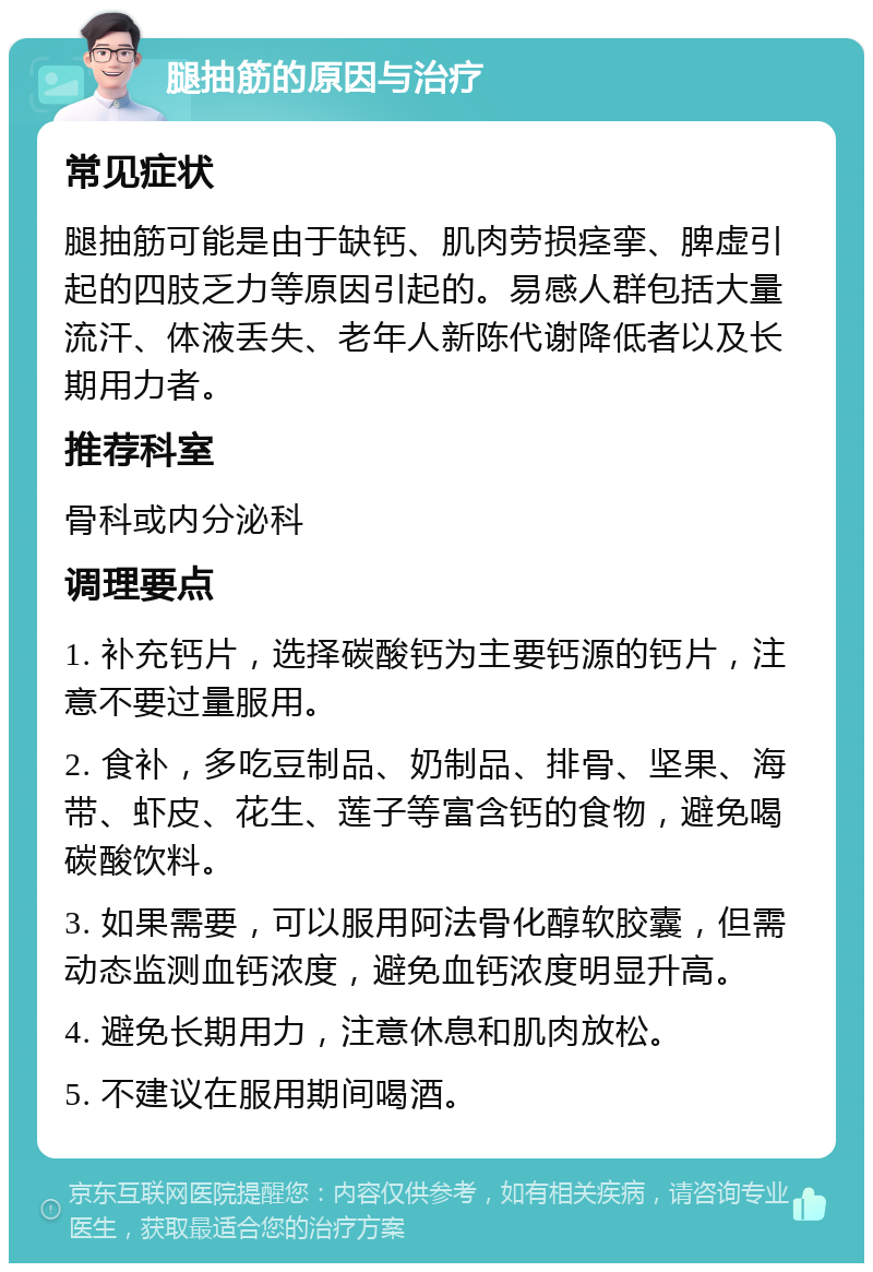 腿抽筋的原因与治疗 常见症状 腿抽筋可能是由于缺钙、肌肉劳损痉挛、脾虚引起的四肢乏力等原因引起的。易感人群包括大量流汗、体液丢失、老年人新陈代谢降低者以及长期用力者。 推荐科室 骨科或内分泌科 调理要点 1. 补充钙片，选择碳酸钙为主要钙源的钙片，注意不要过量服用。 2. 食补，多吃豆制品、奶制品、排骨、坚果、海带、虾皮、花生、莲子等富含钙的食物，避免喝碳酸饮料。 3. 如果需要，可以服用阿法骨化醇软胶囊，但需动态监测血钙浓度，避免血钙浓度明显升高。 4. 避免长期用力，注意休息和肌肉放松。 5. 不建议在服用期间喝酒。