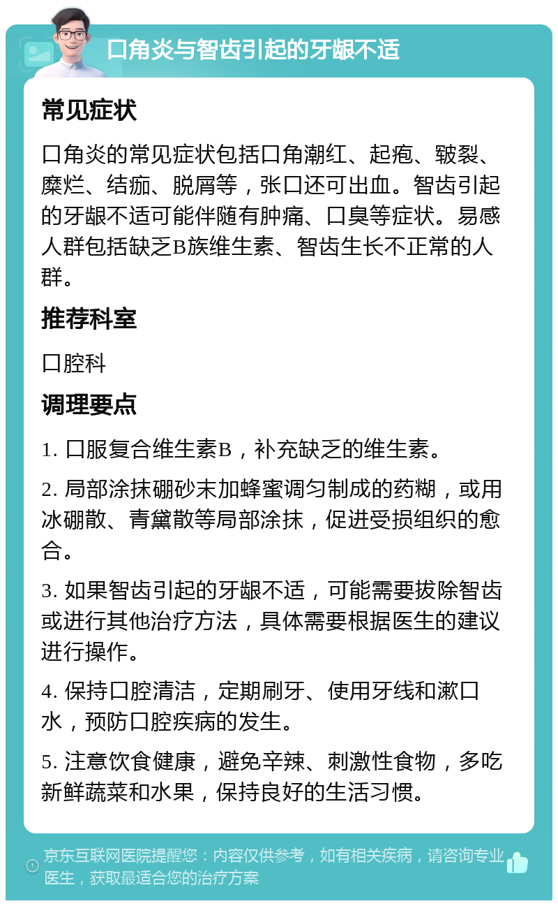 口角炎与智齿引起的牙龈不适 常见症状 口角炎的常见症状包括口角潮红、起疱、皲裂、糜烂、结痂、脱屑等，张口还可出血。智齿引起的牙龈不适可能伴随有肿痛、口臭等症状。易感人群包括缺乏B族维生素、智齿生长不正常的人群。 推荐科室 口腔科 调理要点 1. 口服复合维生素B，补充缺乏的维生素。 2. 局部涂抹硼砂末加蜂蜜调匀制成的药糊，或用冰硼散、青黛散等局部涂抹，促进受损组织的愈合。 3. 如果智齿引起的牙龈不适，可能需要拔除智齿或进行其他治疗方法，具体需要根据医生的建议进行操作。 4. 保持口腔清洁，定期刷牙、使用牙线和漱口水，预防口腔疾病的发生。 5. 注意饮食健康，避免辛辣、刺激性食物，多吃新鲜蔬菜和水果，保持良好的生活习惯。