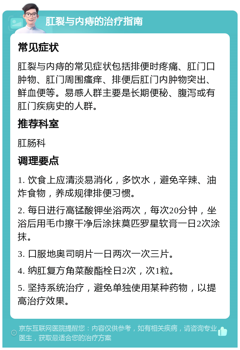 肛裂与内痔的治疗指南 常见症状 肛裂与内痔的常见症状包括排便时疼痛、肛门口肿物、肛门周围瘙痒、排便后肛门内肿物突出、鲜血便等。易感人群主要是长期便秘、腹泻或有肛门疾病史的人群。 推荐科室 肛肠科 调理要点 1. 饮食上应清淡易消化，多饮水，避免辛辣、油炸食物，养成规律排便习惯。 2. 每日进行高锰酸钾坐浴两次，每次20分钟，坐浴后用毛巾擦干净后涂抹莫匹罗星软膏一日2次涂抹。 3. 口服地奥司明片一日两次一次三片。 4. 纳肛复方角菜酸酯栓日2次，次1粒。 5. 坚持系统治疗，避免单独使用某种药物，以提高治疗效果。