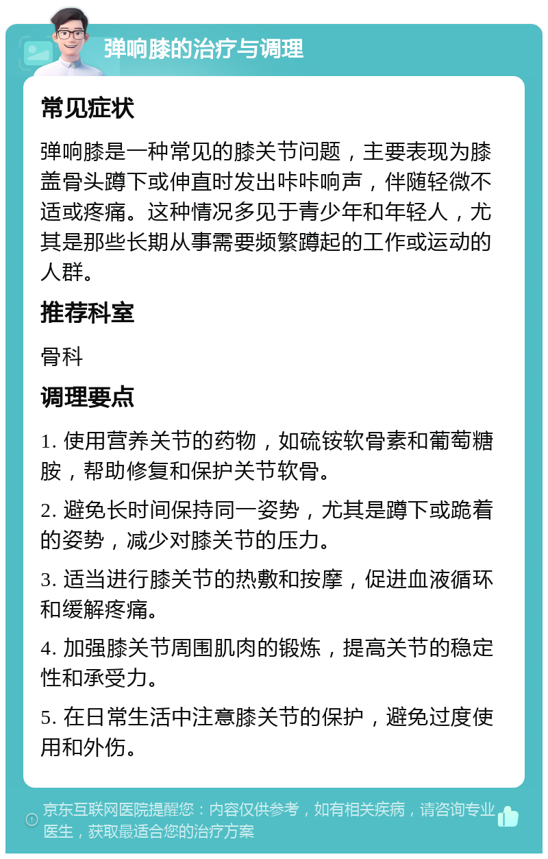 弹响膝的治疗与调理 常见症状 弹响膝是一种常见的膝关节问题，主要表现为膝盖骨头蹲下或伸直时发出咔咔响声，伴随轻微不适或疼痛。这种情况多见于青少年和年轻人，尤其是那些长期从事需要频繁蹲起的工作或运动的人群。 推荐科室 骨科 调理要点 1. 使用营养关节的药物，如硫铵软骨素和葡萄糖胺，帮助修复和保护关节软骨。 2. 避免长时间保持同一姿势，尤其是蹲下或跪着的姿势，减少对膝关节的压力。 3. 适当进行膝关节的热敷和按摩，促进血液循环和缓解疼痛。 4. 加强膝关节周围肌肉的锻炼，提高关节的稳定性和承受力。 5. 在日常生活中注意膝关节的保护，避免过度使用和外伤。