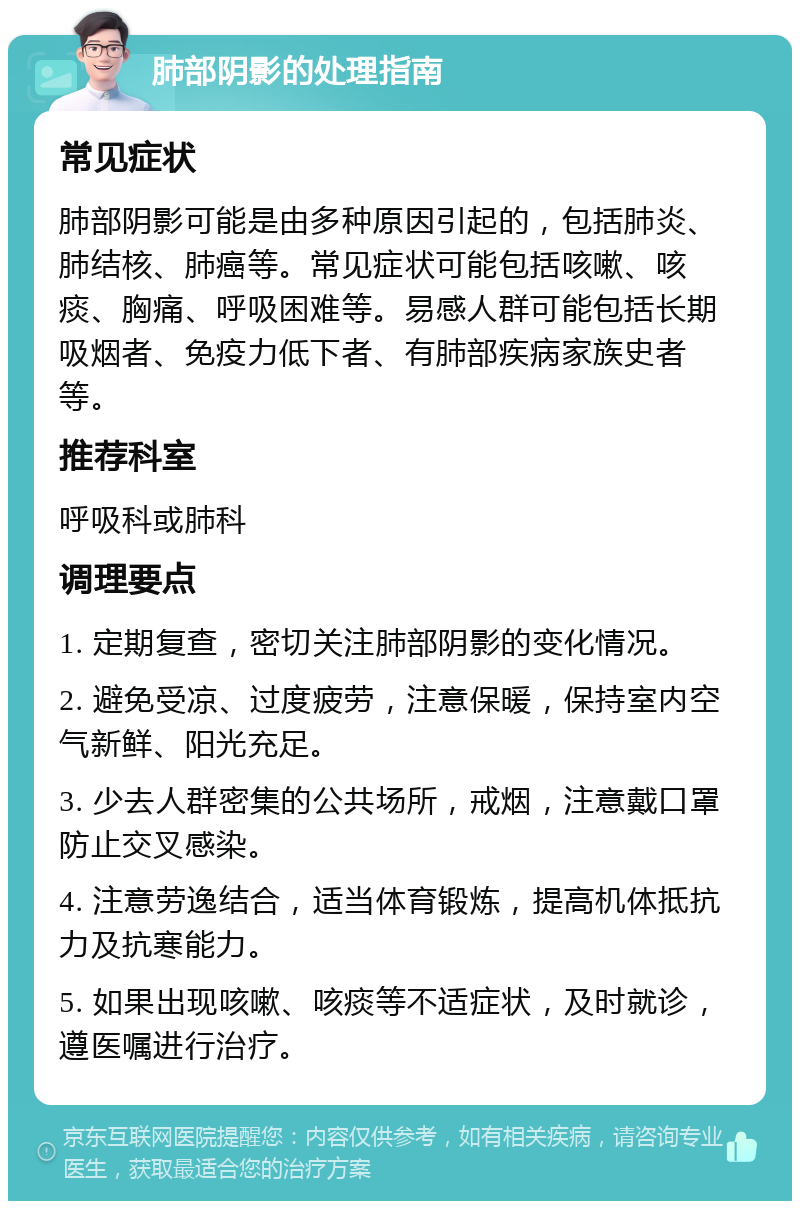 肺部阴影的处理指南 常见症状 肺部阴影可能是由多种原因引起的，包括肺炎、肺结核、肺癌等。常见症状可能包括咳嗽、咳痰、胸痛、呼吸困难等。易感人群可能包括长期吸烟者、免疫力低下者、有肺部疾病家族史者等。 推荐科室 呼吸科或肺科 调理要点 1. 定期复查，密切关注肺部阴影的变化情况。 2. 避免受凉、过度疲劳，注意保暖，保持室内空气新鲜、阳光充足。 3. 少去人群密集的公共场所，戒烟，注意戴口罩防止交叉感染。 4. 注意劳逸结合，适当体育锻炼，提高机体抵抗力及抗寒能力。 5. 如果出现咳嗽、咳痰等不适症状，及时就诊，遵医嘱进行治疗。