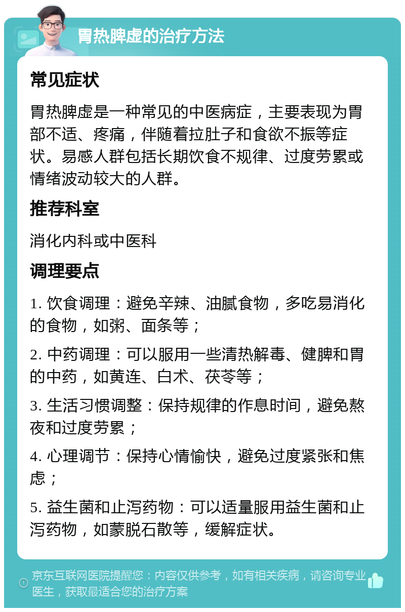 胃热脾虚的治疗方法 常见症状 胃热脾虚是一种常见的中医病症，主要表现为胃部不适、疼痛，伴随着拉肚子和食欲不振等症状。易感人群包括长期饮食不规律、过度劳累或情绪波动较大的人群。 推荐科室 消化内科或中医科 调理要点 1. 饮食调理：避免辛辣、油腻食物，多吃易消化的食物，如粥、面条等； 2. 中药调理：可以服用一些清热解毒、健脾和胃的中药，如黄连、白术、茯苓等； 3. 生活习惯调整：保持规律的作息时间，避免熬夜和过度劳累； 4. 心理调节：保持心情愉快，避免过度紧张和焦虑； 5. 益生菌和止泻药物：可以适量服用益生菌和止泻药物，如蒙脱石散等，缓解症状。