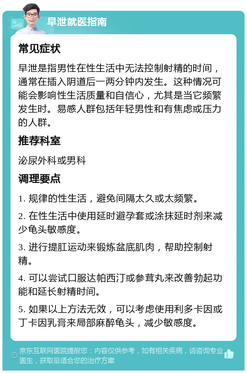 早泄就医指南 常见症状 早泄是指男性在性生活中无法控制射精的时间，通常在插入阴道后一两分钟内发生。这种情况可能会影响性生活质量和自信心，尤其是当它频繁发生时。易感人群包括年轻男性和有焦虑或压力的人群。 推荐科室 泌尿外科或男科 调理要点 1. 规律的性生活，避免间隔太久或太频繁。 2. 在性生活中使用延时避孕套或涂抹延时剂来减少龟头敏感度。 3. 进行提肛运动来锻炼盆底肌肉，帮助控制射精。 4. 可以尝试口服达帕西汀或参茸丸来改善勃起功能和延长射精时间。 5. 如果以上方法无效，可以考虑使用利多卡因或丁卡因乳膏来局部麻醉龟头，减少敏感度。