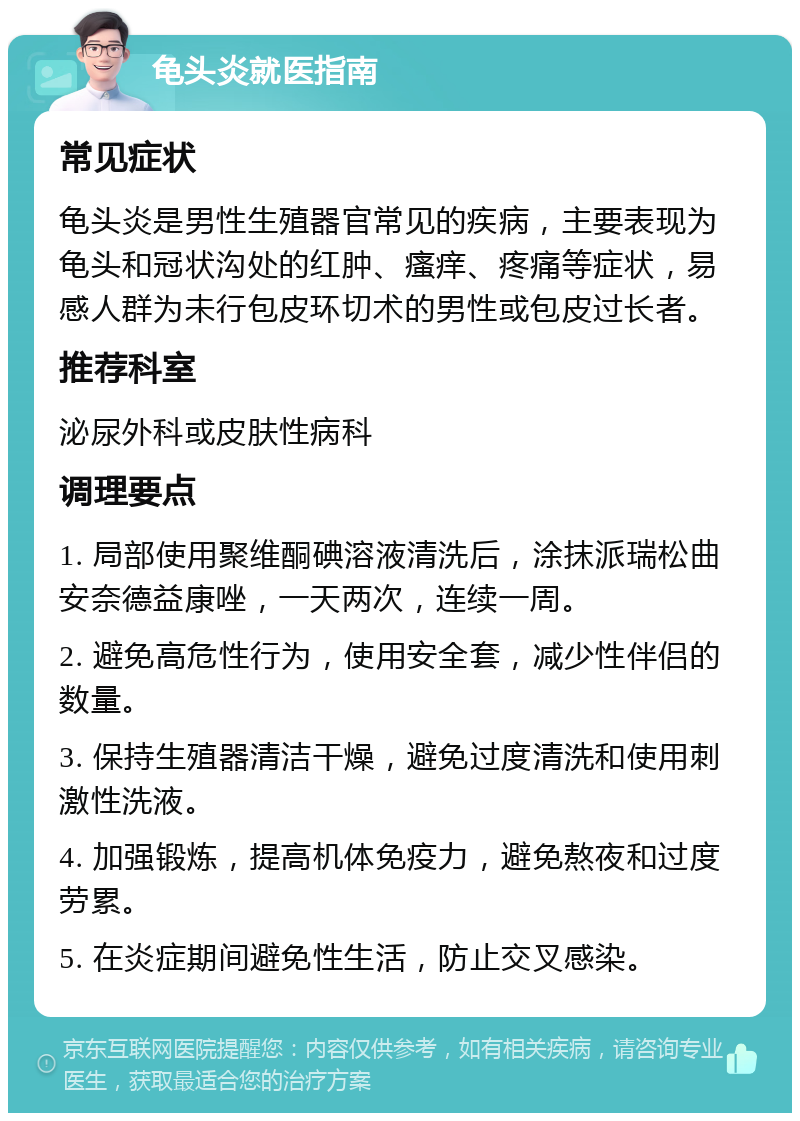 龟头炎就医指南 常见症状 龟头炎是男性生殖器官常见的疾病，主要表现为龟头和冠状沟处的红肿、瘙痒、疼痛等症状，易感人群为未行包皮环切术的男性或包皮过长者。 推荐科室 泌尿外科或皮肤性病科 调理要点 1. 局部使用聚维酮碘溶液清洗后，涂抹派瑞松曲安奈德益康唑，一天两次，连续一周。 2. 避免高危性行为，使用安全套，减少性伴侣的数量。 3. 保持生殖器清洁干燥，避免过度清洗和使用刺激性洗液。 4. 加强锻炼，提高机体免疫力，避免熬夜和过度劳累。 5. 在炎症期间避免性生活，防止交叉感染。