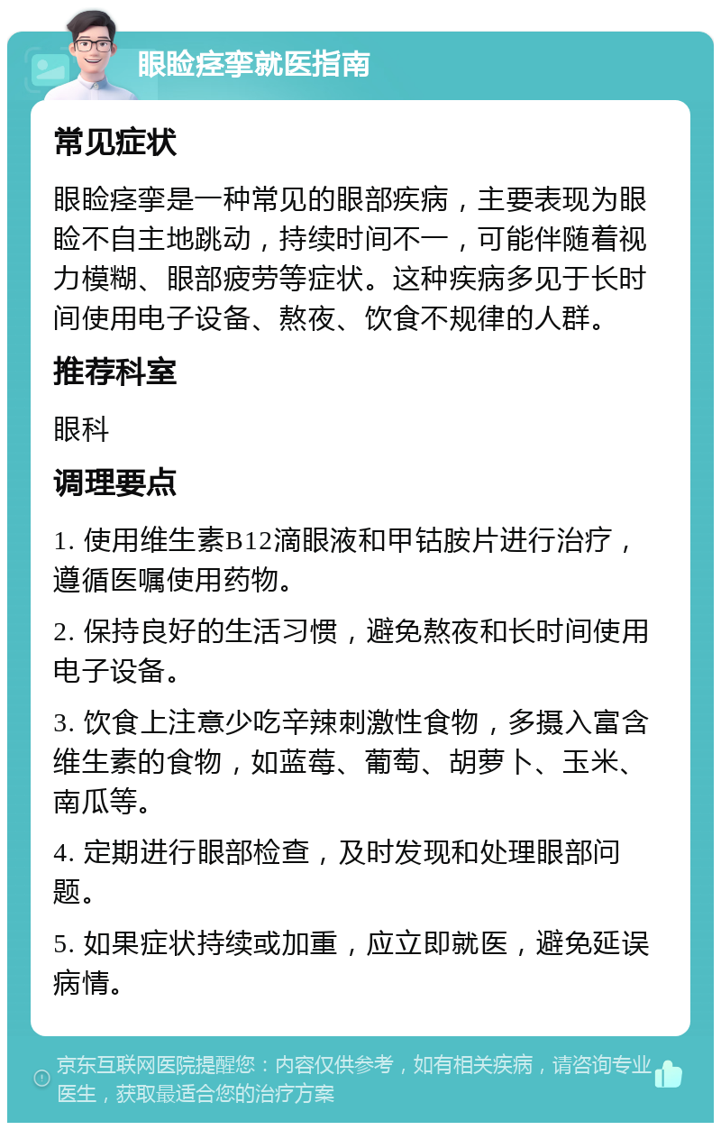 眼睑痉挛就医指南 常见症状 眼睑痉挛是一种常见的眼部疾病，主要表现为眼睑不自主地跳动，持续时间不一，可能伴随着视力模糊、眼部疲劳等症状。这种疾病多见于长时间使用电子设备、熬夜、饮食不规律的人群。 推荐科室 眼科 调理要点 1. 使用维生素B12滴眼液和甲钴胺片进行治疗，遵循医嘱使用药物。 2. 保持良好的生活习惯，避免熬夜和长时间使用电子设备。 3. 饮食上注意少吃辛辣刺激性食物，多摄入富含维生素的食物，如蓝莓、葡萄、胡萝卜、玉米、南瓜等。 4. 定期进行眼部检查，及时发现和处理眼部问题。 5. 如果症状持续或加重，应立即就医，避免延误病情。