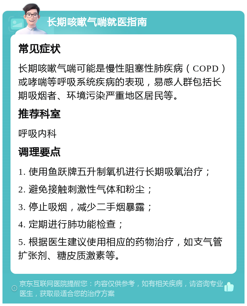 长期咳嗽气喘就医指南 常见症状 长期咳嗽气喘可能是慢性阻塞性肺疾病（COPD）或哮喘等呼吸系统疾病的表现，易感人群包括长期吸烟者、环境污染严重地区居民等。 推荐科室 呼吸内科 调理要点 1. 使用鱼跃牌五升制氧机进行长期吸氧治疗； 2. 避免接触刺激性气体和粉尘； 3. 停止吸烟，减少二手烟暴露； 4. 定期进行肺功能检查； 5. 根据医生建议使用相应的药物治疗，如支气管扩张剂、糖皮质激素等。