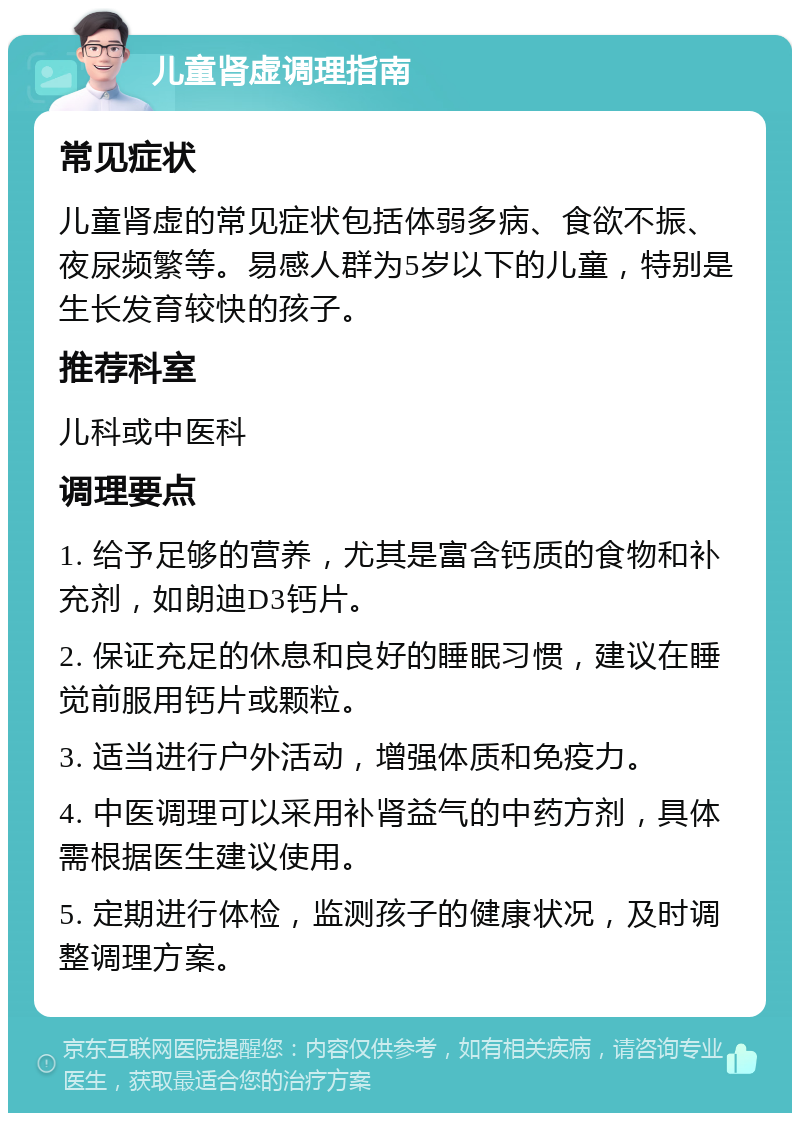 儿童肾虚调理指南 常见症状 儿童肾虚的常见症状包括体弱多病、食欲不振、夜尿频繁等。易感人群为5岁以下的儿童，特别是生长发育较快的孩子。 推荐科室 儿科或中医科 调理要点 1. 给予足够的营养，尤其是富含钙质的食物和补充剂，如朗迪D3钙片。 2. 保证充足的休息和良好的睡眠习惯，建议在睡觉前服用钙片或颗粒。 3. 适当进行户外活动，增强体质和免疫力。 4. 中医调理可以采用补肾益气的中药方剂，具体需根据医生建议使用。 5. 定期进行体检，监测孩子的健康状况，及时调整调理方案。