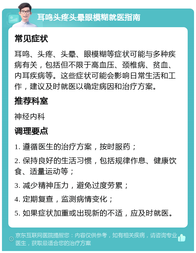 耳鸣头疼头晕眼模糊就医指南 常见症状 耳鸣、头疼、头晕、眼模糊等症状可能与多种疾病有关，包括但不限于高血压、颈椎病、贫血、内耳疾病等。这些症状可能会影响日常生活和工作，建议及时就医以确定病因和治疗方案。 推荐科室 神经内科 调理要点 1. 遵循医生的治疗方案，按时服药； 2. 保持良好的生活习惯，包括规律作息、健康饮食、适量运动等； 3. 减少精神压力，避免过度劳累； 4. 定期复查，监测病情变化； 5. 如果症状加重或出现新的不适，应及时就医。