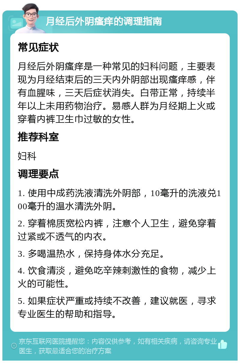 月经后外阴瘙痒的调理指南 常见症状 月经后外阴瘙痒是一种常见的妇科问题，主要表现为月经结束后的三天内外阴部出现瘙痒感，伴有血腥味，三天后症状消失。白带正常，持续半年以上未用药物治疗。易感人群为月经期上火或穿着内裤卫生巾过敏的女性。 推荐科室 妇科 调理要点 1. 使用中成药洗液清洗外阴部，10毫升的洗液兑100毫升的温水清洗外阴。 2. 穿着棉质宽松内裤，注意个人卫生，避免穿着过紧或不透气的内衣。 3. 多喝温热水，保持身体水分充足。 4. 饮食清淡，避免吃辛辣刺激性的食物，减少上火的可能性。 5. 如果症状严重或持续不改善，建议就医，寻求专业医生的帮助和指导。