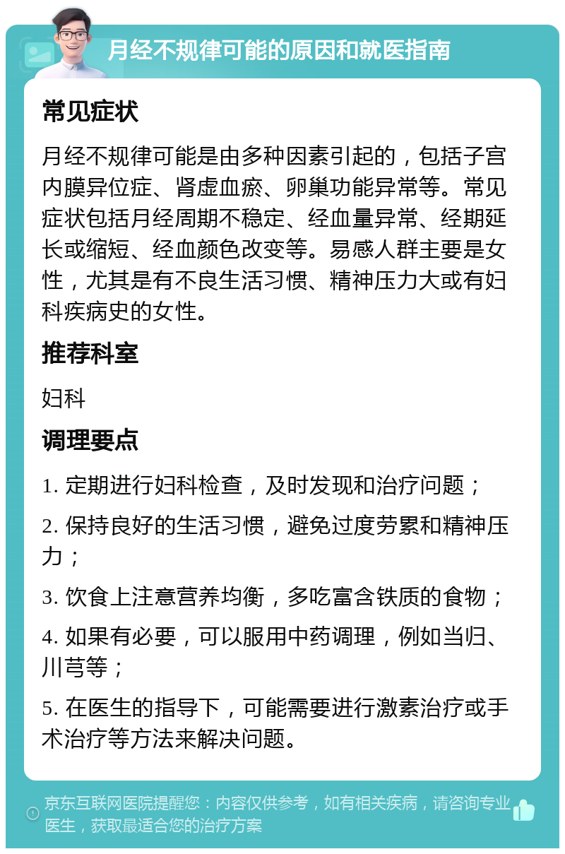 月经不规律可能的原因和就医指南 常见症状 月经不规律可能是由多种因素引起的，包括子宫内膜异位症、肾虚血瘀、卵巢功能异常等。常见症状包括月经周期不稳定、经血量异常、经期延长或缩短、经血颜色改变等。易感人群主要是女性，尤其是有不良生活习惯、精神压力大或有妇科疾病史的女性。 推荐科室 妇科 调理要点 1. 定期进行妇科检查，及时发现和治疗问题； 2. 保持良好的生活习惯，避免过度劳累和精神压力； 3. 饮食上注意营养均衡，多吃富含铁质的食物； 4. 如果有必要，可以服用中药调理，例如当归、川芎等； 5. 在医生的指导下，可能需要进行激素治疗或手术治疗等方法来解决问题。