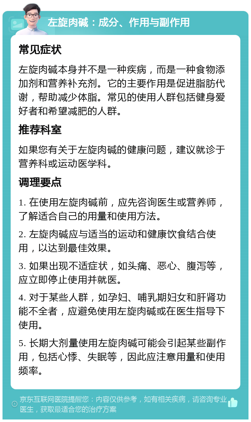 左旋肉碱：成分、作用与副作用 常见症状 左旋肉碱本身并不是一种疾病，而是一种食物添加剂和营养补充剂。它的主要作用是促进脂肪代谢，帮助减少体脂。常见的使用人群包括健身爱好者和希望减肥的人群。 推荐科室 如果您有关于左旋肉碱的健康问题，建议就诊于营养科或运动医学科。 调理要点 1. 在使用左旋肉碱前，应先咨询医生或营养师，了解适合自己的用量和使用方法。 2. 左旋肉碱应与适当的运动和健康饮食结合使用，以达到最佳效果。 3. 如果出现不适症状，如头痛、恶心、腹泻等，应立即停止使用并就医。 4. 对于某些人群，如孕妇、哺乳期妇女和肝肾功能不全者，应避免使用左旋肉碱或在医生指导下使用。 5. 长期大剂量使用左旋肉碱可能会引起某些副作用，包括心悸、失眠等，因此应注意用量和使用频率。