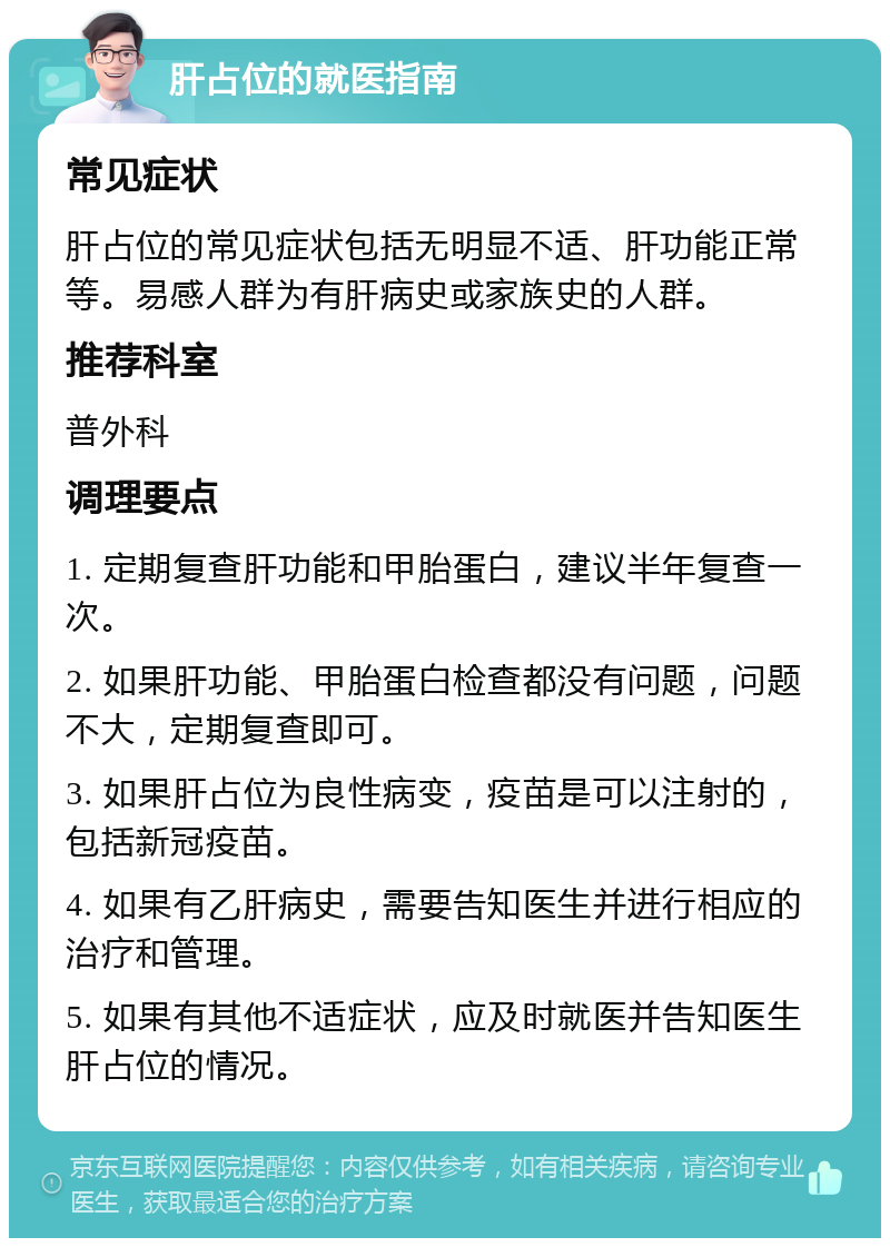 肝占位的就医指南 常见症状 肝占位的常见症状包括无明显不适、肝功能正常等。易感人群为有肝病史或家族史的人群。 推荐科室 普外科 调理要点 1. 定期复查肝功能和甲胎蛋白，建议半年复查一次。 2. 如果肝功能、甲胎蛋白检查都没有问题，问题不大，定期复查即可。 3. 如果肝占位为良性病变，疫苗是可以注射的，包括新冠疫苗。 4. 如果有乙肝病史，需要告知医生并进行相应的治疗和管理。 5. 如果有其他不适症状，应及时就医并告知医生肝占位的情况。