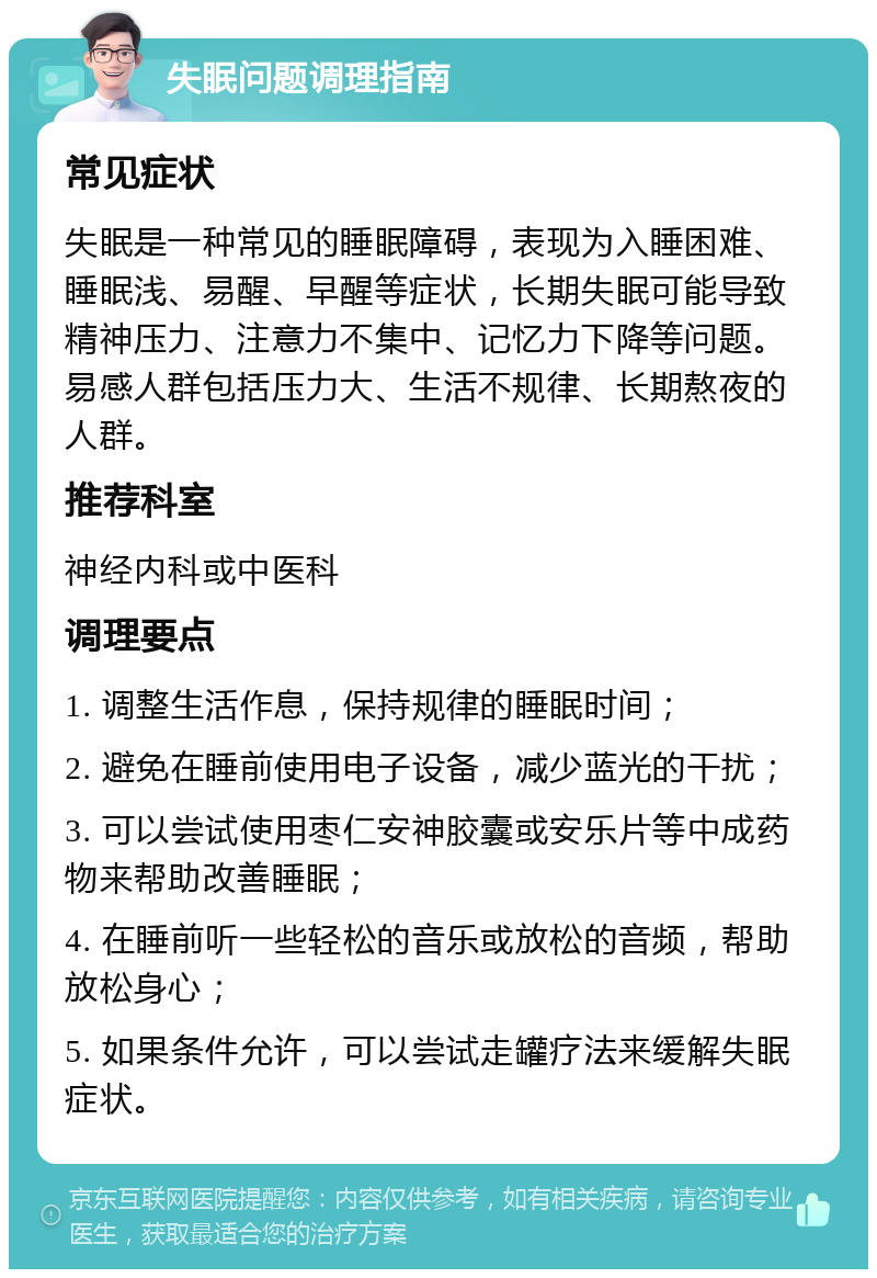 失眠问题调理指南 常见症状 失眠是一种常见的睡眠障碍，表现为入睡困难、睡眠浅、易醒、早醒等症状，长期失眠可能导致精神压力、注意力不集中、记忆力下降等问题。易感人群包括压力大、生活不规律、长期熬夜的人群。 推荐科室 神经内科或中医科 调理要点 1. 调整生活作息，保持规律的睡眠时间； 2. 避免在睡前使用电子设备，减少蓝光的干扰； 3. 可以尝试使用枣仁安神胶囊或安乐片等中成药物来帮助改善睡眠； 4. 在睡前听一些轻松的音乐或放松的音频，帮助放松身心； 5. 如果条件允许，可以尝试走罐疗法来缓解失眠症状。