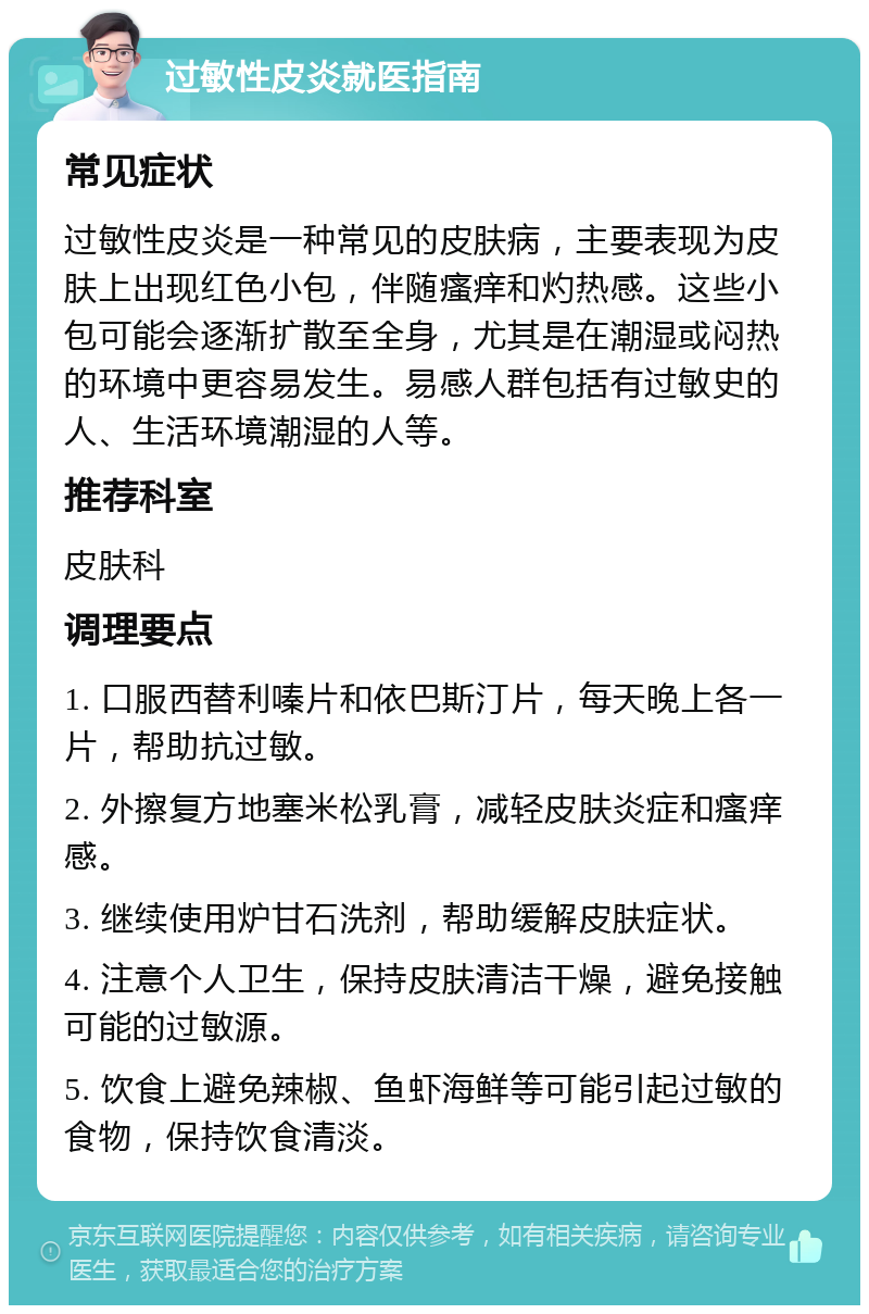 过敏性皮炎就医指南 常见症状 过敏性皮炎是一种常见的皮肤病，主要表现为皮肤上出现红色小包，伴随瘙痒和灼热感。这些小包可能会逐渐扩散至全身，尤其是在潮湿或闷热的环境中更容易发生。易感人群包括有过敏史的人、生活环境潮湿的人等。 推荐科室 皮肤科 调理要点 1. 口服西替利嗪片和依巴斯汀片，每天晚上各一片，帮助抗过敏。 2. 外擦复方地塞米松乳膏，减轻皮肤炎症和瘙痒感。 3. 继续使用炉甘石洗剂，帮助缓解皮肤症状。 4. 注意个人卫生，保持皮肤清洁干燥，避免接触可能的过敏源。 5. 饮食上避免辣椒、鱼虾海鲜等可能引起过敏的食物，保持饮食清淡。