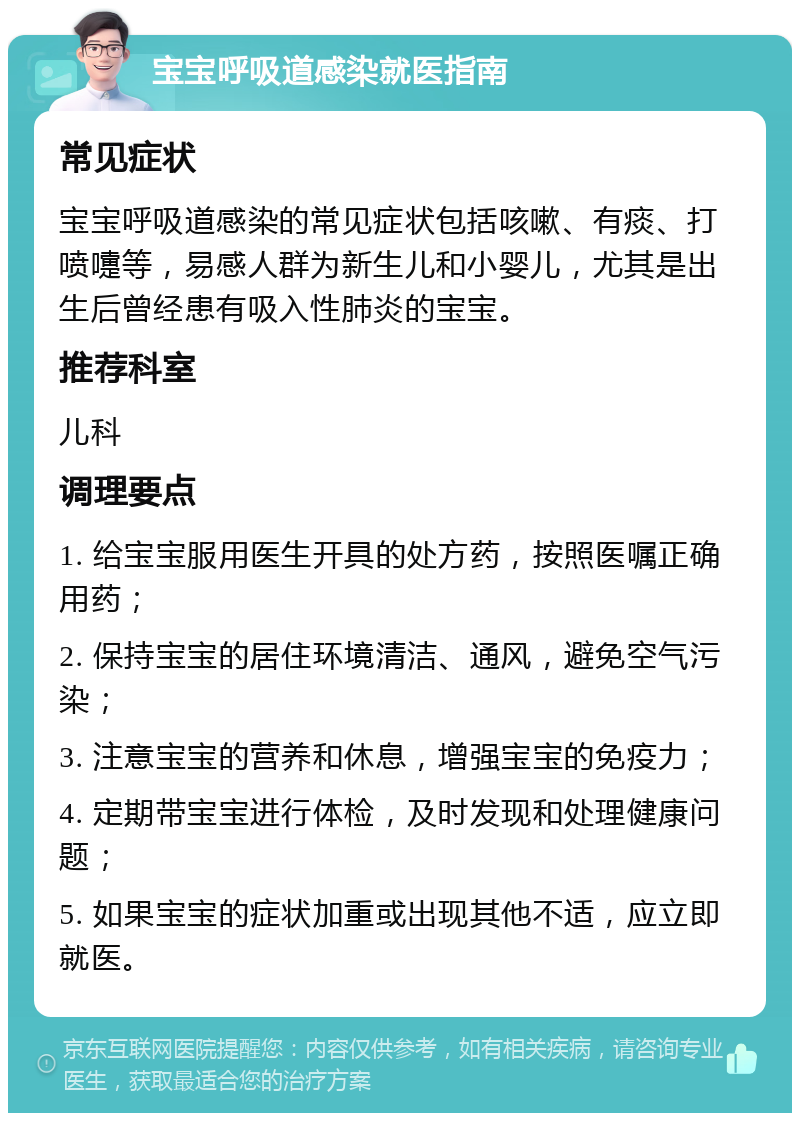 宝宝呼吸道感染就医指南 常见症状 宝宝呼吸道感染的常见症状包括咳嗽、有痰、打喷嚏等，易感人群为新生儿和小婴儿，尤其是出生后曾经患有吸入性肺炎的宝宝。 推荐科室 儿科 调理要点 1. 给宝宝服用医生开具的处方药，按照医嘱正确用药； 2. 保持宝宝的居住环境清洁、通风，避免空气污染； 3. 注意宝宝的营养和休息，增强宝宝的免疫力； 4. 定期带宝宝进行体检，及时发现和处理健康问题； 5. 如果宝宝的症状加重或出现其他不适，应立即就医。