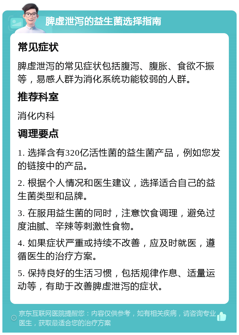 脾虚泄泻的益生菌选择指南 常见症状 脾虚泄泻的常见症状包括腹泻、腹胀、食欲不振等，易感人群为消化系统功能较弱的人群。 推荐科室 消化内科 调理要点 1. 选择含有320亿活性菌的益生菌产品，例如您发的链接中的产品。 2. 根据个人情况和医生建议，选择适合自己的益生菌类型和品牌。 3. 在服用益生菌的同时，注意饮食调理，避免过度油腻、辛辣等刺激性食物。 4. 如果症状严重或持续不改善，应及时就医，遵循医生的治疗方案。 5. 保持良好的生活习惯，包括规律作息、适量运动等，有助于改善脾虚泄泻的症状。