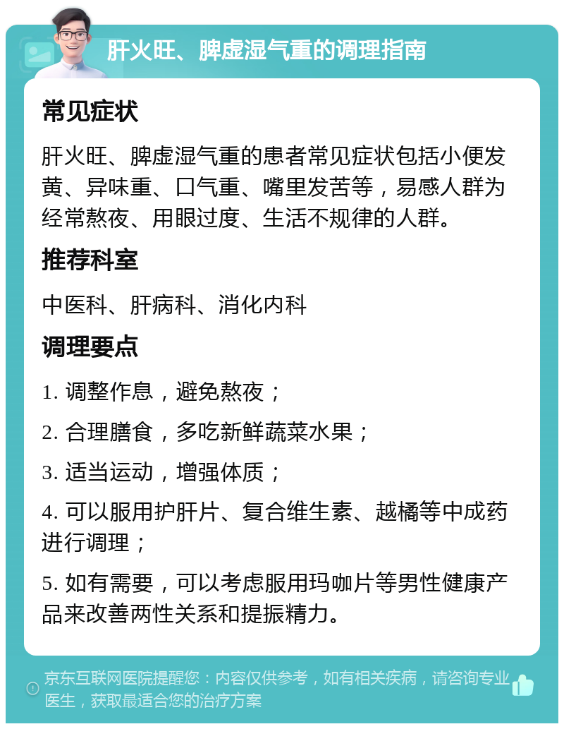 肝火旺、脾虚湿气重的调理指南 常见症状 肝火旺、脾虚湿气重的患者常见症状包括小便发黄、异味重、口气重、嘴里发苦等，易感人群为经常熬夜、用眼过度、生活不规律的人群。 推荐科室 中医科、肝病科、消化内科 调理要点 1. 调整作息，避免熬夜； 2. 合理膳食，多吃新鲜蔬菜水果； 3. 适当运动，增强体质； 4. 可以服用护肝片、复合维生素、越橘等中成药进行调理； 5. 如有需要，可以考虑服用玛咖片等男性健康产品来改善两性关系和提振精力。