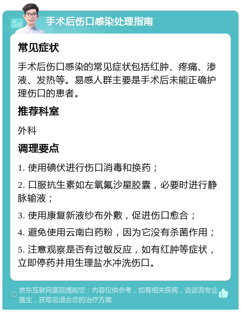 手术后伤口感染处理指南 常见症状 手术后伤口感染的常见症状包括红肿、疼痛、渗液、发热等。易感人群主要是手术后未能正确护理伤口的患者。 推荐科室 外科 调理要点 1. 使用碘伏进行伤口消毒和换药； 2. 口服抗生素如左氧氟沙星胶囊，必要时进行静脉输液； 3. 使用康复新液纱布外敷，促进伤口愈合； 4. 避免使用云南白药粉，因为它没有杀菌作用； 5. 注意观察是否有过敏反应，如有红肿等症状，立即停药并用生理盐水冲洗伤口。