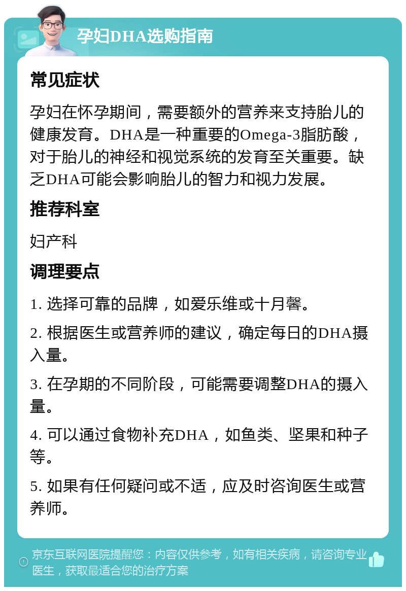 孕妇DHA选购指南 常见症状 孕妇在怀孕期间，需要额外的营养来支持胎儿的健康发育。DHA是一种重要的Omega-3脂肪酸，对于胎儿的神经和视觉系统的发育至关重要。缺乏DHA可能会影响胎儿的智力和视力发展。 推荐科室 妇产科 调理要点 1. 选择可靠的品牌，如爱乐维或十月馨。 2. 根据医生或营养师的建议，确定每日的DHA摄入量。 3. 在孕期的不同阶段，可能需要调整DHA的摄入量。 4. 可以通过食物补充DHA，如鱼类、坚果和种子等。 5. 如果有任何疑问或不适，应及时咨询医生或营养师。