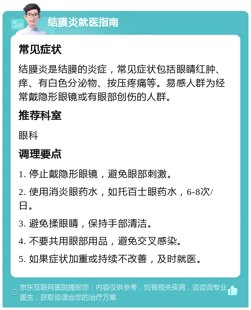 结膜炎就医指南 常见症状 结膜炎是结膜的炎症，常见症状包括眼睛红肿、痒、有白色分泌物、按压疼痛等。易感人群为经常戴隐形眼镜或有眼部创伤的人群。 推荐科室 眼科 调理要点 1. 停止戴隐形眼镜，避免眼部刺激。 2. 使用消炎眼药水，如托百士眼药水，6-8次/日。 3. 避免揉眼睛，保持手部清洁。 4. 不要共用眼部用品，避免交叉感染。 5. 如果症状加重或持续不改善，及时就医。