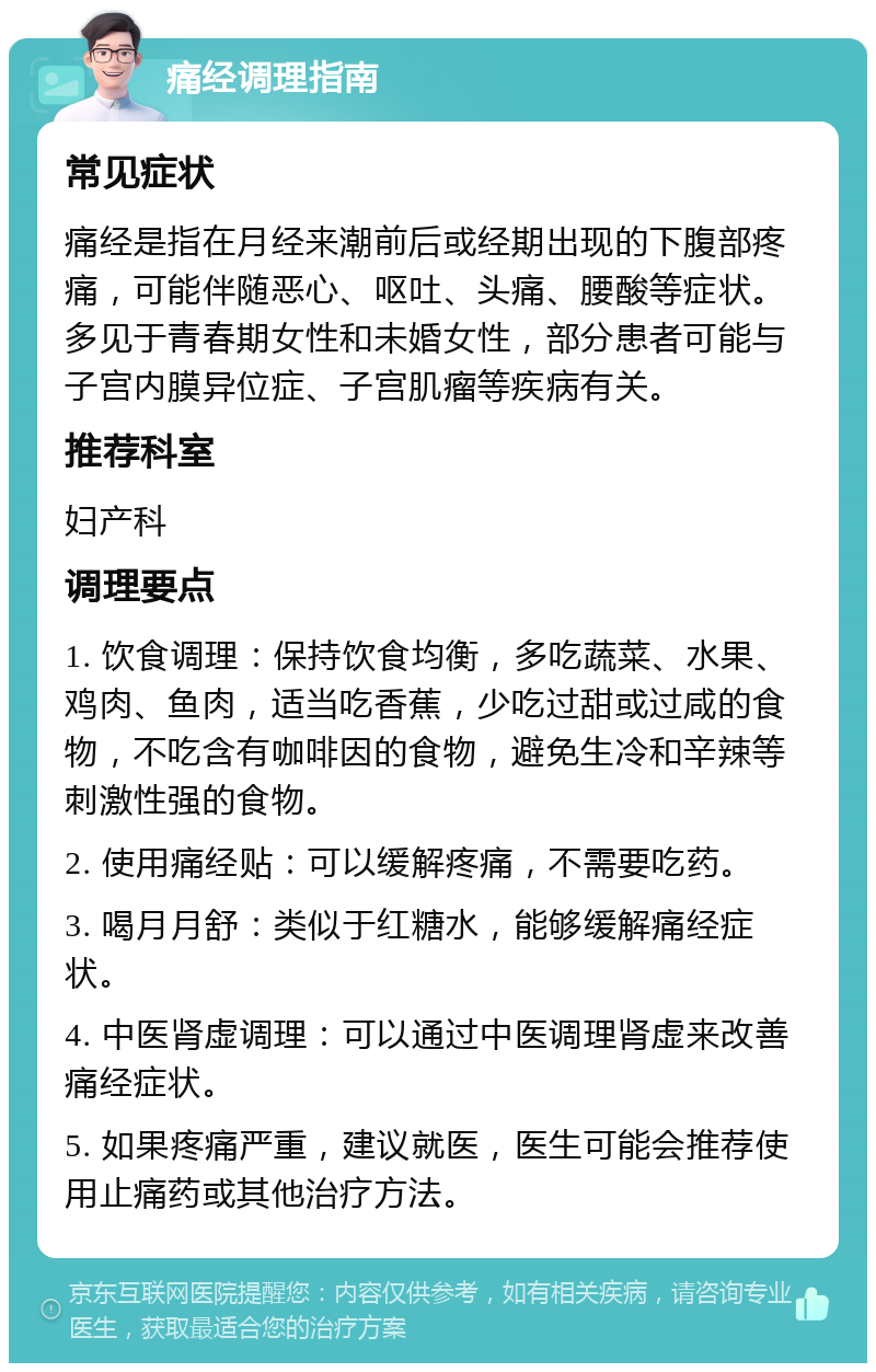 痛经调理指南 常见症状 痛经是指在月经来潮前后或经期出现的下腹部疼痛，可能伴随恶心、呕吐、头痛、腰酸等症状。多见于青春期女性和未婚女性，部分患者可能与子宫内膜异位症、子宫肌瘤等疾病有关。 推荐科室 妇产科 调理要点 1. 饮食调理：保持饮食均衡，多吃蔬菜、水果、鸡肉、鱼肉，适当吃香蕉，少吃过甜或过咸的食物，不吃含有咖啡因的食物，避免生冷和辛辣等刺激性强的食物。 2. 使用痛经贴：可以缓解疼痛，不需要吃药。 3. 喝月月舒：类似于红糖水，能够缓解痛经症状。 4. 中医肾虚调理：可以通过中医调理肾虚来改善痛经症状。 5. 如果疼痛严重，建议就医，医生可能会推荐使用止痛药或其他治疗方法。