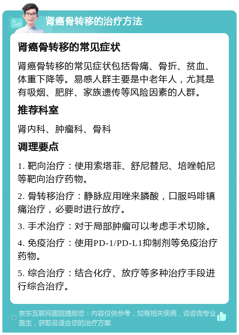 肾癌骨转移的治疗方法 肾癌骨转移的常见症状 肾癌骨转移的常见症状包括骨痛、骨折、贫血、体重下降等。易感人群主要是中老年人，尤其是有吸烟、肥胖、家族遗传等风险因素的人群。 推荐科室 肾内科、肿瘤科、骨科 调理要点 1. 靶向治疗：使用索塔菲、舒尼替尼、培唑帕尼等靶向治疗药物。 2. 骨转移治疗：静脉应用唑来膦酸，口服吗啡镇痛治疗，必要时进行放疗。 3. 手术治疗：对于局部肿瘤可以考虑手术切除。 4. 免疫治疗：使用PD-1/PD-L1抑制剂等免疫治疗药物。 5. 综合治疗：结合化疗、放疗等多种治疗手段进行综合治疗。