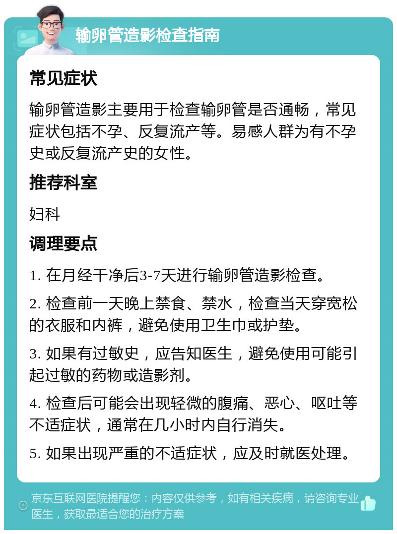 输卵管造影检查指南 常见症状 输卵管造影主要用于检查输卵管是否通畅，常见症状包括不孕、反复流产等。易感人群为有不孕史或反复流产史的女性。 推荐科室 妇科 调理要点 1. 在月经干净后3-7天进行输卵管造影检查。 2. 检查前一天晚上禁食、禁水，检查当天穿宽松的衣服和内裤，避免使用卫生巾或护垫。 3. 如果有过敏史，应告知医生，避免使用可能引起过敏的药物或造影剂。 4. 检查后可能会出现轻微的腹痛、恶心、呕吐等不适症状，通常在几小时内自行消失。 5. 如果出现严重的不适症状，应及时就医处理。