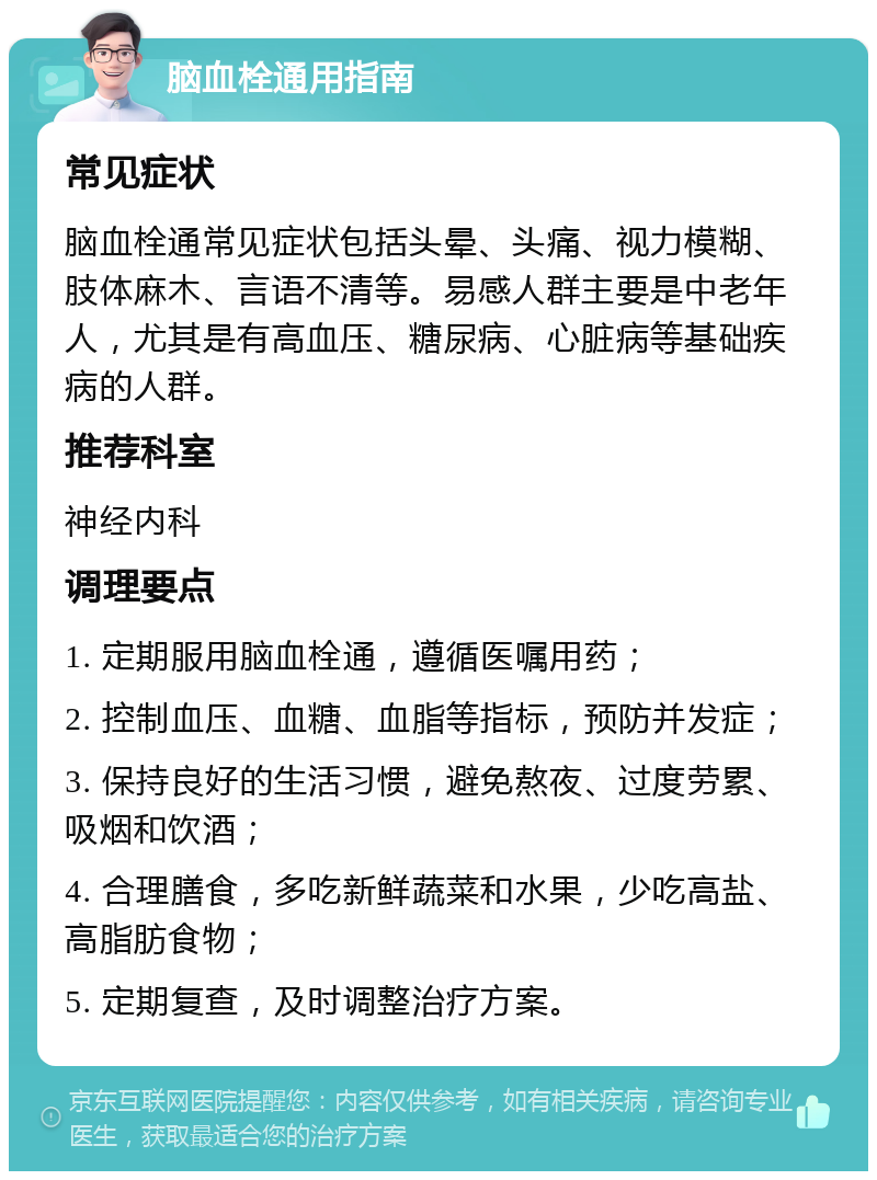 脑血栓通用指南 常见症状 脑血栓通常见症状包括头晕、头痛、视力模糊、肢体麻木、言语不清等。易感人群主要是中老年人，尤其是有高血压、糖尿病、心脏病等基础疾病的人群。 推荐科室 神经内科 调理要点 1. 定期服用脑血栓通，遵循医嘱用药； 2. 控制血压、血糖、血脂等指标，预防并发症； 3. 保持良好的生活习惯，避免熬夜、过度劳累、吸烟和饮酒； 4. 合理膳食，多吃新鲜蔬菜和水果，少吃高盐、高脂肪食物； 5. 定期复查，及时调整治疗方案。