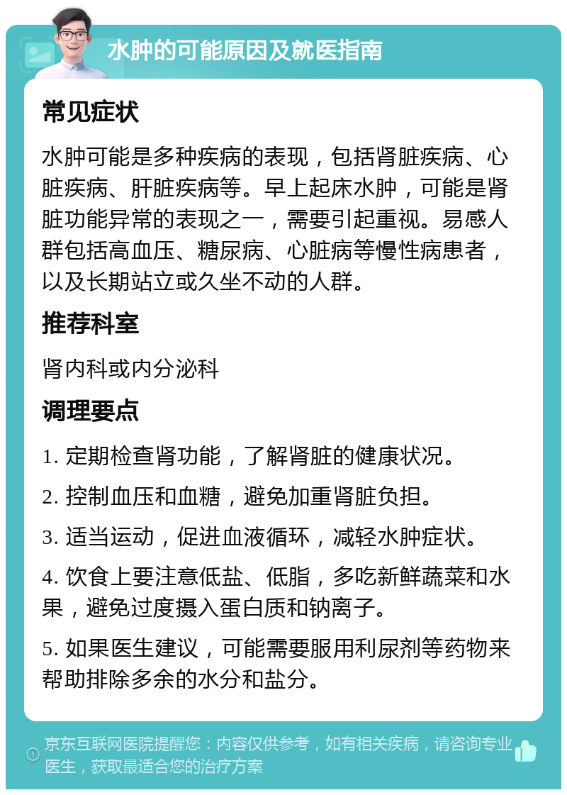 水肿的可能原因及就医指南 常见症状 水肿可能是多种疾病的表现，包括肾脏疾病、心脏疾病、肝脏疾病等。早上起床水肿，可能是肾脏功能异常的表现之一，需要引起重视。易感人群包括高血压、糖尿病、心脏病等慢性病患者，以及长期站立或久坐不动的人群。 推荐科室 肾内科或内分泌科 调理要点 1. 定期检查肾功能，了解肾脏的健康状况。 2. 控制血压和血糖，避免加重肾脏负担。 3. 适当运动，促进血液循环，减轻水肿症状。 4. 饮食上要注意低盐、低脂，多吃新鲜蔬菜和水果，避免过度摄入蛋白质和钠离子。 5. 如果医生建议，可能需要服用利尿剂等药物来帮助排除多余的水分和盐分。