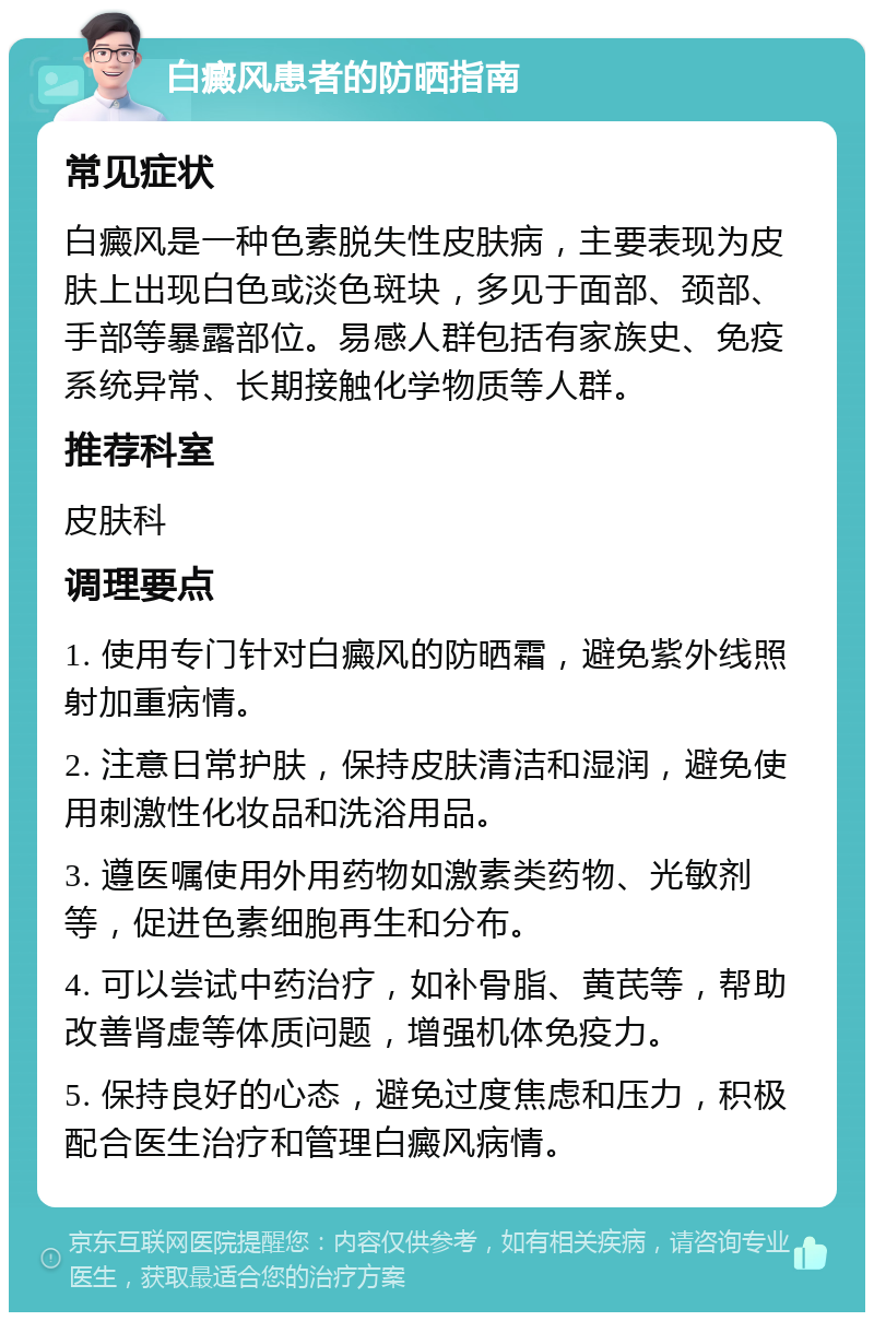 白癜风患者的防晒指南 常见症状 白癜风是一种色素脱失性皮肤病，主要表现为皮肤上出现白色或淡色斑块，多见于面部、颈部、手部等暴露部位。易感人群包括有家族史、免疫系统异常、长期接触化学物质等人群。 推荐科室 皮肤科 调理要点 1. 使用专门针对白癜风的防晒霜，避免紫外线照射加重病情。 2. 注意日常护肤，保持皮肤清洁和湿润，避免使用刺激性化妆品和洗浴用品。 3. 遵医嘱使用外用药物如激素类药物、光敏剂等，促进色素细胞再生和分布。 4. 可以尝试中药治疗，如补骨脂、黄芪等，帮助改善肾虚等体质问题，增强机体免疫力。 5. 保持良好的心态，避免过度焦虑和压力，积极配合医生治疗和管理白癜风病情。