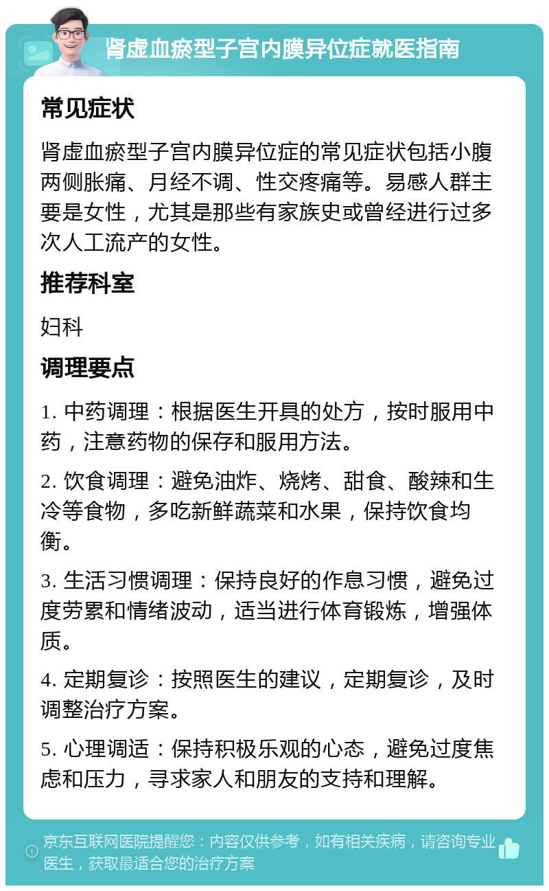 肾虚血瘀型子宫内膜异位症就医指南 常见症状 肾虚血瘀型子宫内膜异位症的常见症状包括小腹两侧胀痛、月经不调、性交疼痛等。易感人群主要是女性，尤其是那些有家族史或曾经进行过多次人工流产的女性。 推荐科室 妇科 调理要点 1. 中药调理：根据医生开具的处方，按时服用中药，注意药物的保存和服用方法。 2. 饮食调理：避免油炸、烧烤、甜食、酸辣和生冷等食物，多吃新鲜蔬菜和水果，保持饮食均衡。 3. 生活习惯调理：保持良好的作息习惯，避免过度劳累和情绪波动，适当进行体育锻炼，增强体质。 4. 定期复诊：按照医生的建议，定期复诊，及时调整治疗方案。 5. 心理调适：保持积极乐观的心态，避免过度焦虑和压力，寻求家人和朋友的支持和理解。