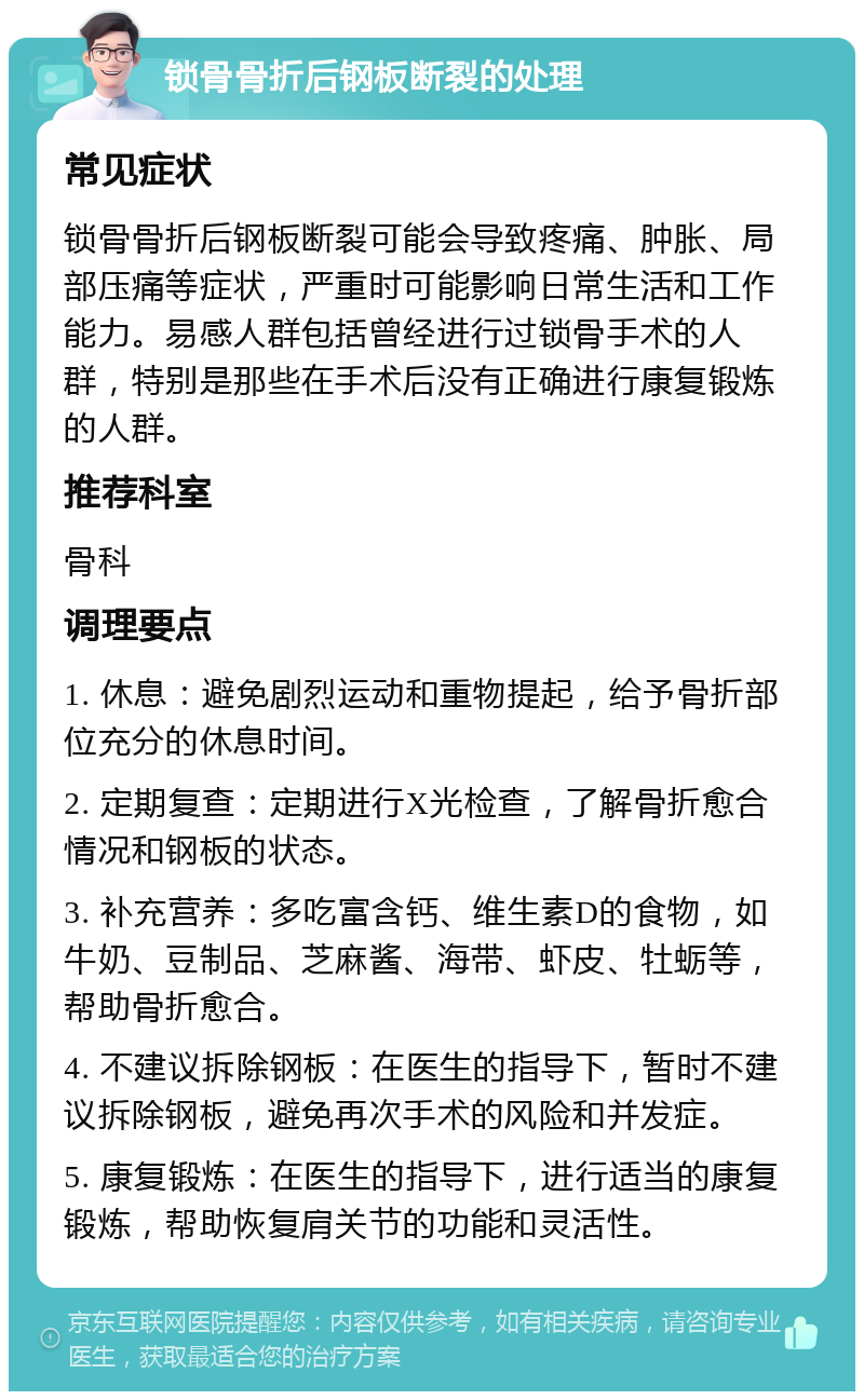 锁骨骨折后钢板断裂的处理 常见症状 锁骨骨折后钢板断裂可能会导致疼痛、肿胀、局部压痛等症状，严重时可能影响日常生活和工作能力。易感人群包括曾经进行过锁骨手术的人群，特别是那些在手术后没有正确进行康复锻炼的人群。 推荐科室 骨科 调理要点 1. 休息：避免剧烈运动和重物提起，给予骨折部位充分的休息时间。 2. 定期复查：定期进行X光检查，了解骨折愈合情况和钢板的状态。 3. 补充营养：多吃富含钙、维生素D的食物，如牛奶、豆制品、芝麻酱、海带、虾皮、牡蛎等，帮助骨折愈合。 4. 不建议拆除钢板：在医生的指导下，暂时不建议拆除钢板，避免再次手术的风险和并发症。 5. 康复锻炼：在医生的指导下，进行适当的康复锻炼，帮助恢复肩关节的功能和灵活性。